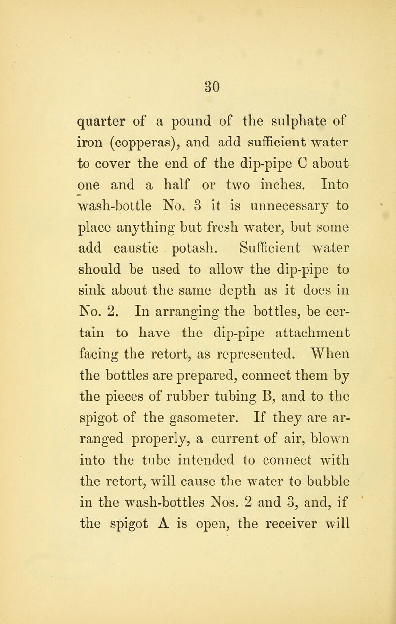 quarter of a pound of the sulphate of iron (copperas), and add sufficient water to cover the end of the dip-pipe C about one and a half or two inches. Into wash-bottle No. 3 it is unnecessary to place anything but fresh water, but some add caustic potash. Sufficient water should be used to allow the dip-pipe to sink about the same depth as it does in No. 2. In arranging the bottles, be cer- tain to have the dip-pipe attachment facing the retort, as represented. When the bottles are prepared, connect them by the pieces of rubber tubing B, and to the spigot of the gasometer. If they are ar- ranged properly, a current of air, blown into the tube intended to connect with the retort, will cause the water to bubble in the wash-bottles Nos. 2 and 3, and, if the spigot A is open, the receiver will