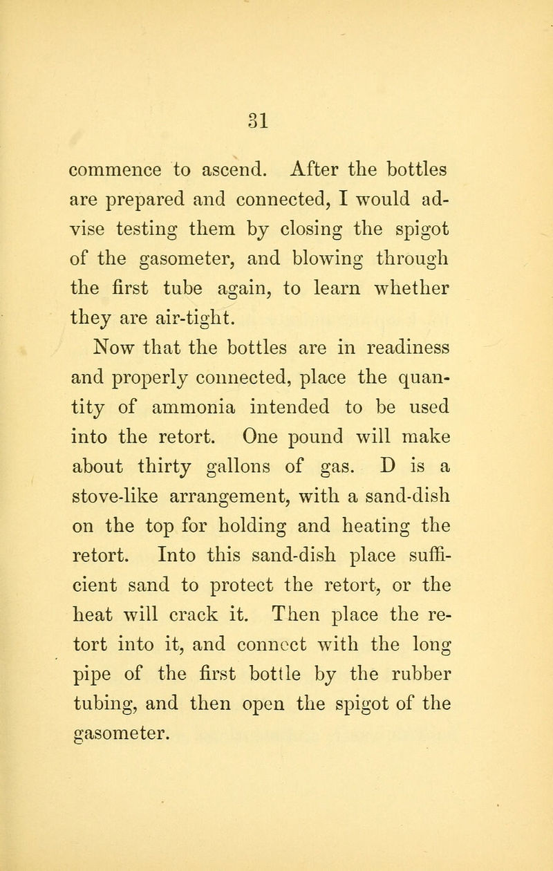 commence to ascend. After the bottles are prepared and connected, I would ad- vise testing them by closing the spigot of the gasometer, and blowing through the first tube again, to learn whether they are air-tight. Now that the bottles are in readiness and properly connected, place the quan- tity of ammonia intended to be used into the retort. One pound will make about thirty gallons of gas. D is a stove-like arrangement, with a sand-dish on the top for holding and heating the retort. Into this sand-dish place suffi- cient sand to protect the retort, or the heat will crack it. Then place the re- tort into it, and connect with the long pipe of the first bottle by the rubber tubing, and then open the spigot of the gasometer.