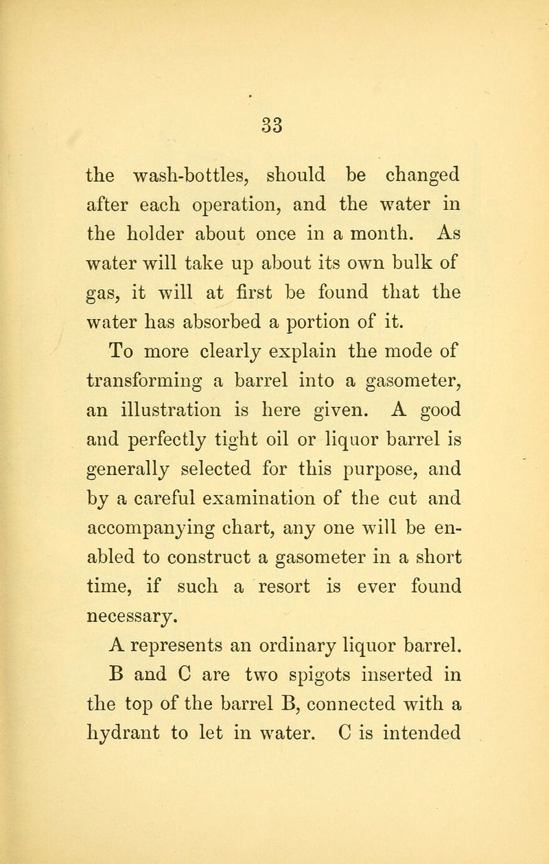 the wash-bottles, should be changed after each operation, and the water in the holder about once in a month. As water will take up about its own bulk of gas, it will at first be found that the water has absorbed a portion of it. To more clearly explain the mode of transforming a barrel into a gasometer, an illustration is here given. A good and perfectly tight oil or liquor barrel is generally selected for this purpose, and by a careful examination of the cut and accompanying chart, any one will be en- abled to construct a gasometer in a short time, if such a resort is ever found necessary. A represents an ordinary liquor barrel. B and C are two spigots inserted in the top of the barrel B, connected with a hydrant to let in water. C is intended