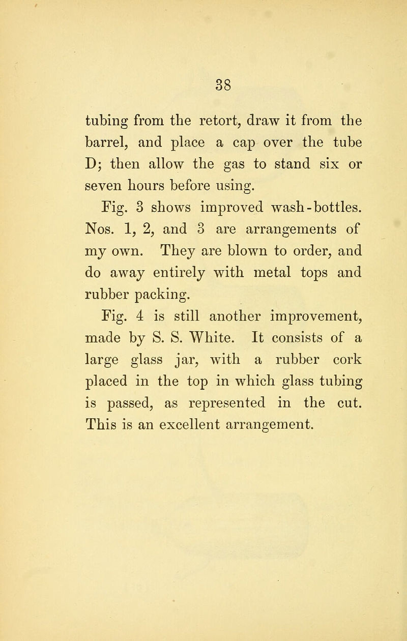 tubing from the retort, draw it from the barrel, and place a cap over the tube D; then allow the gas to stand six or seven hours before using. Fig. 3 shows improved wash-bottles. Nos. 1, 2, and 3 are arrangements of my own. They are blown to order, and do away entirely with metal tops and rubber packing. Fig. 4 is still another improvement, made by S. S. White. It consists of a large glass jar, with a rubber cork placed in the top in which glass tubing is passed, as represented in the cut. This is an excellent arrangement.