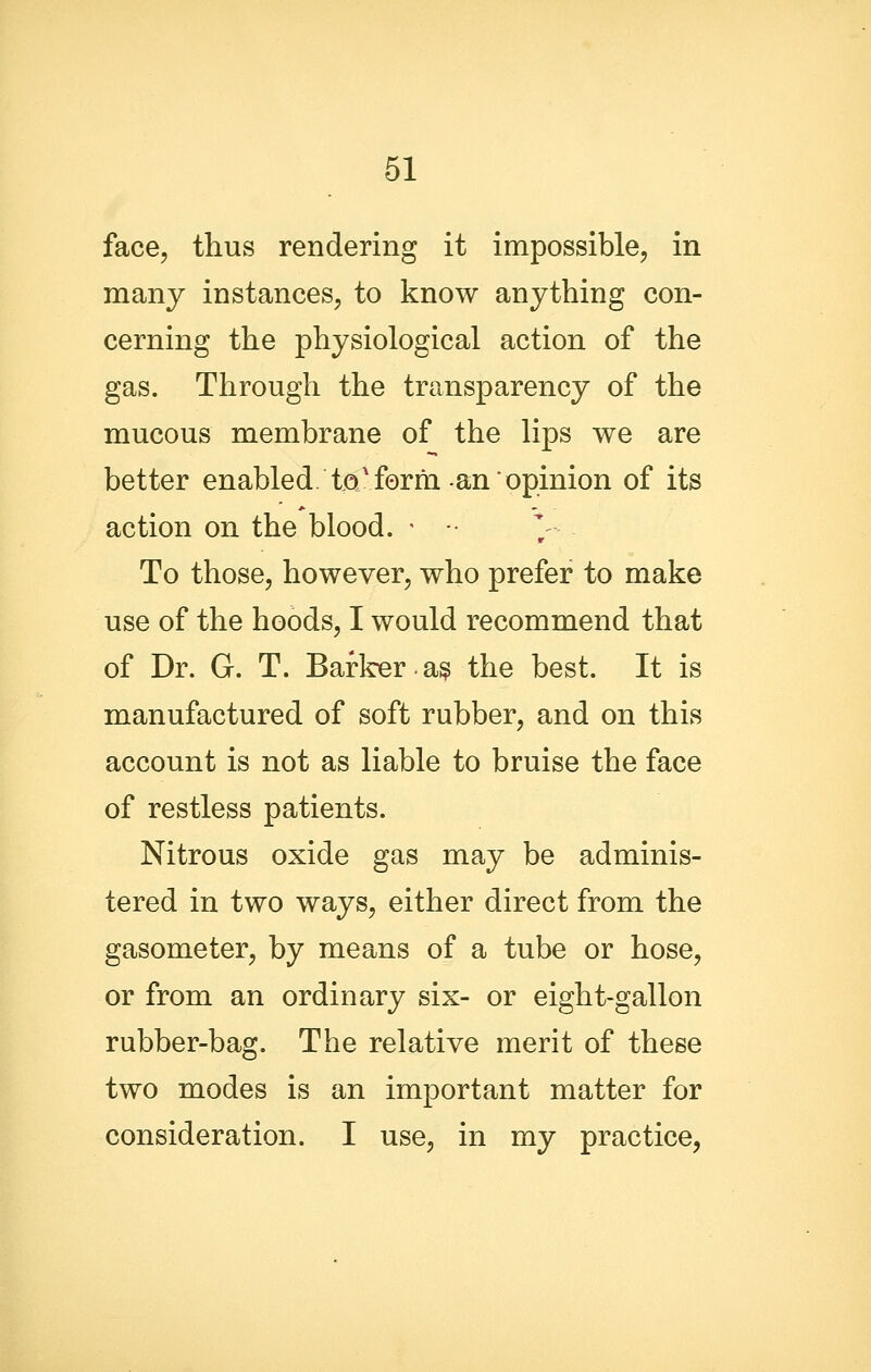 face, thus rendering it impossible, in many instances, to know anything con- cerning the physiological action of the gas. Through the transparency of the mucous membrane of the lips we are better enabled, tjoi'form-an opinion of its action on the blood. • To those, however, who prefer to make use of the hoods, I would recommend that of Dr. G. T. Barlrer a^ the best. It is manufactured of soft rubber, and on this account is not as liable to bruise the face of restless patients. Nitrous oxide gas may be adminis- tered in two ways, either direct from the gasometer, by means of a tube or hose, or from an ordinary six- or eight-gallon rubber-bag. The relative merit of these two modes is an important matter for consideration. I use, in my practice,