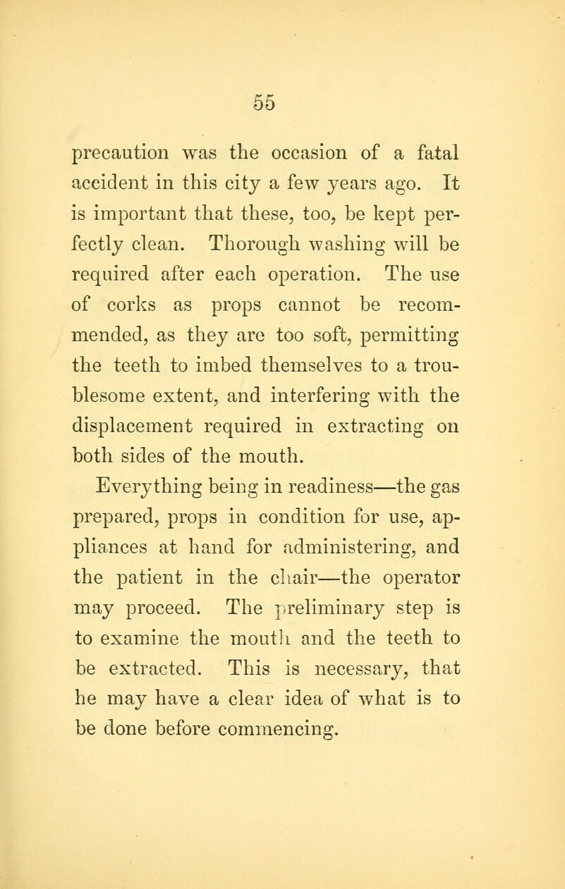 precaution was the occasion of a fatal accident in this city a few years ago. It is important that these, too, be kept per- fectly clean. Thorough washing will be required after each operation. The use of corks as props cannot be recom- mended, as they are too soft, permitting the teeth to imbed themselves to a trou- blesome extent, and interfering with the displacement required in extracting on both sides of the mouth. Everything being in readiness—the gas prepared, props in condition for use, ap- pliances at hand for administering, and the patient in the chair—the operator may proceed. The preliminary step is to examine the moutli and the teeth to be extracted. This is necessary, that he may have a clear idea of what is to be done before commencing.