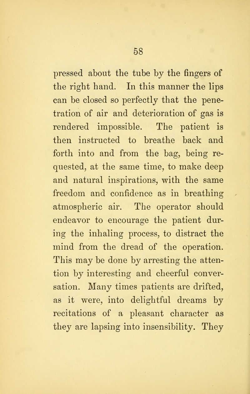 pressed about the tube by the fingers of the right hand. In this manner the lips can be closed so perfectly that the pene- tration of air and deterioration of gas is rendered impossible. The patient is then instructed to breathe back and forth into and from the bag, being re- quested, at the same time, to make deep and natural inspirations, with the same freedom and confidence as in breathing atmospheric air. The operator should endeavor to encourage the patient dur- ing the inhaling process, to distract the mind from the dread of the operation. This may be done by arresting the atten- tion by interesting and cheerful conver- sation. Many times patients are drifted, as it were, into delightful dreams by recitations of a pleasant character as they are lapsing into insensibility. They