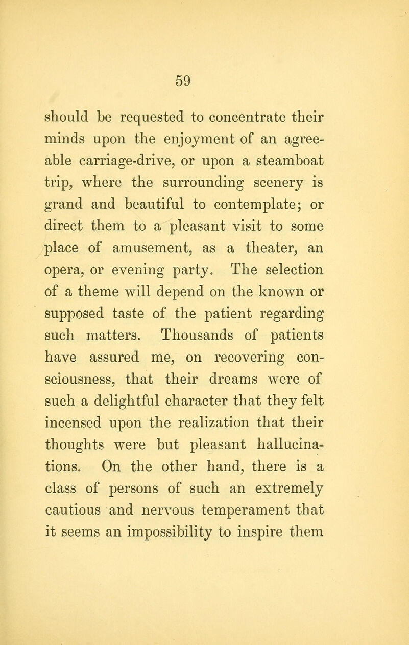 should be requested to concentrate their minds upon the enjoyment of an agree- able carriage-drive, or upon a steamboat trip, where the surrounding scenery is grand and beautiful to contemplate; or direct them to a pleasant visit to some place of amusement, as a theater, an opera, or evening party. The selection of a theme will depend on the known or supposed taste of the patient regarding such matters. Thousands of patients have assured me, on recovering con- sciousness, that their dreams were of such a delightful character that they felt incensed upon the realization that their thoughts were but pleasant hallucina- tions. On the other hand, there is a class of persons of such an extremely cautious and nervous temperament that it seems an impossibility to inspire them