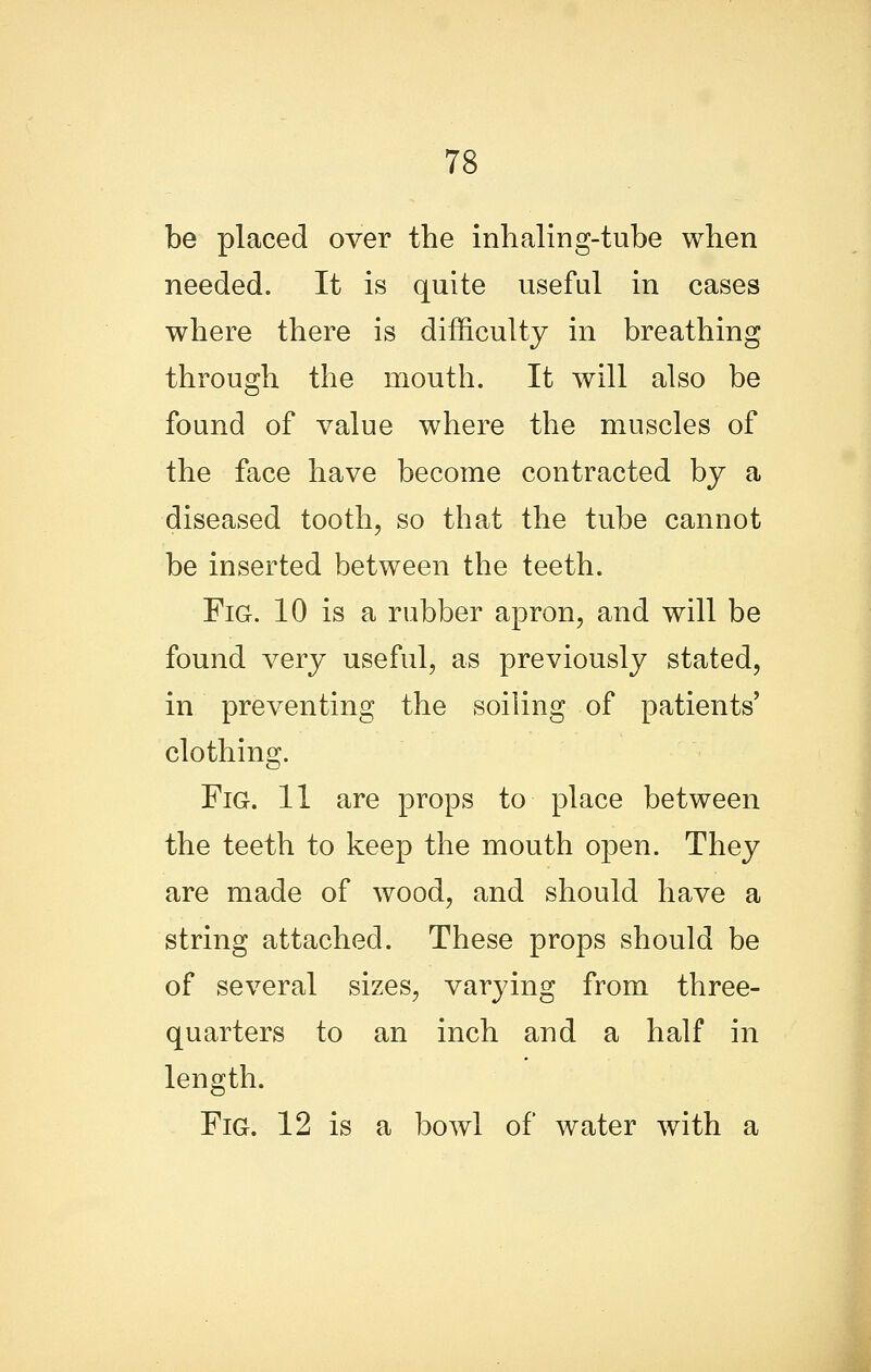 be placed over the inhaling-tube when needed. It is quite useful in cases where there is difficulty in breathing through the mouth. It will also be found of value where the muscles of the face have become contracted by a diseased tooth, so that the tube cannot be inserted between the teeth. Fig. 10 is a rubber apron, and will be found very useful, as previously stated, in preventing the soiling of patients' clothing. Fig. 11 are props to place between the teeth to keep the mouth open. They are made of wood, and should have a string attached. These props should be of several sizes, varying from three- quarters to an inch and a half in length. Fig. 12 is a bowl of water with a