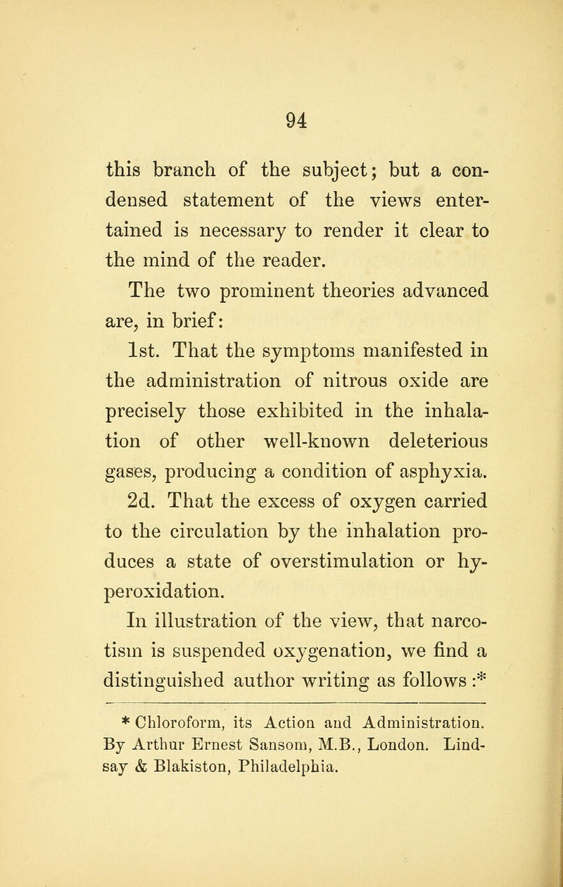 this branch of the subject; but a con- densed statement of the views enter- tained is necessary to render it clear to the mind of the reader. The two prominent theories advanced are, in brief: 1st. That the symptoms manifested in the administration of nitrous oxide are precisely those exhibited in the inhala- tion of other well-known deleterious gases, producing a condition of asphyxia. 2d. That the excess of oxygen carried to the circulation by the inhalation pro- duces a state of overstimulation or hy- peroxidation. In illustration of the view, that narco- tism is suspended oxygenation, we find a distinguished author writing as follows :* * Chloroform, its Action and Administration. By Arthur Ernest Sansom, M.B., London. Lind- say & Blakiston, Philadelphia.