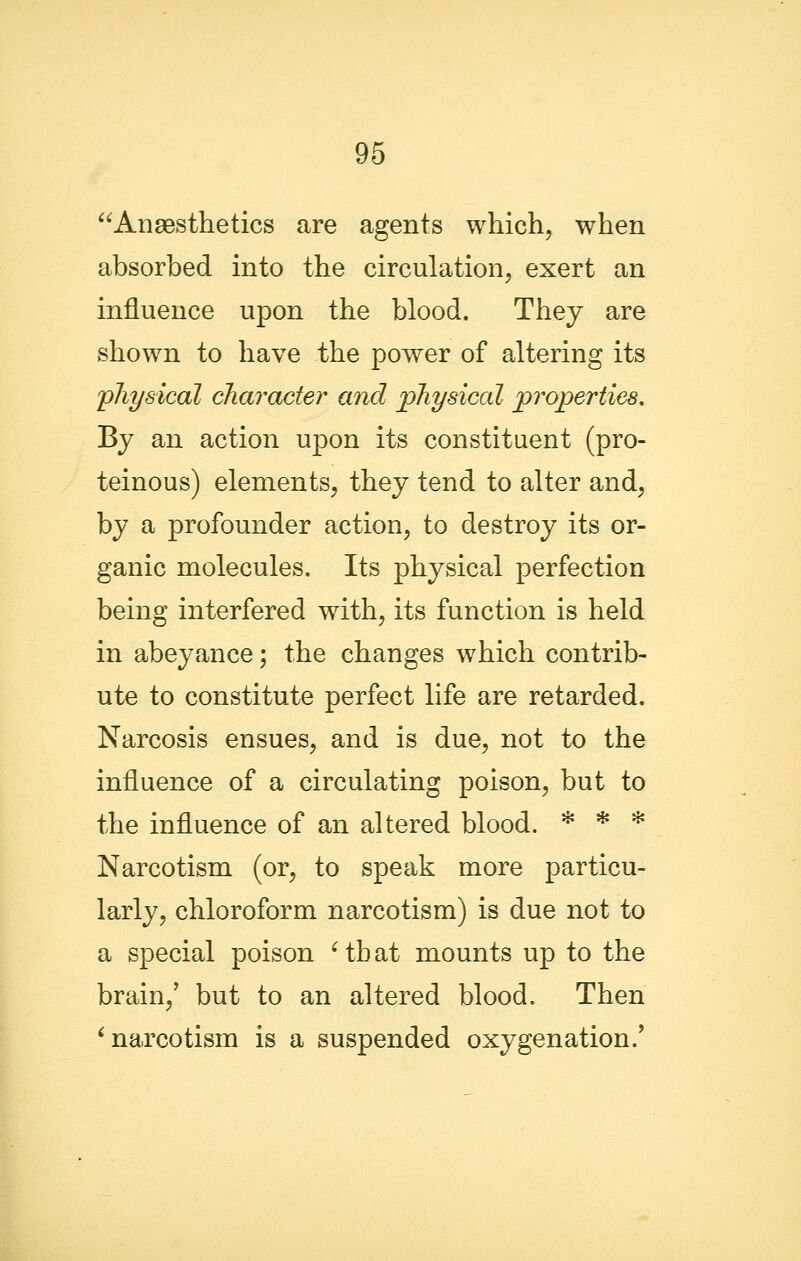 Anaesthetics are agents which, when absorbed into the circulation, exert an influence upon the blood. They are shown to have the power of altering its 'physical character and physical properties. By an action upon its constituent (pro- teinous) elements, they tend to alter and, by a profounder action, to destroy its or- ganic molecules. Its physical perfection being interfered with, its function is held in abeyance; the changes which contrib- ute to constitute perfect life are retarded. Narcosis ensues, and is due, not to the influence of a circulating poison, but to the influence of an altered blood. * * * Narcotism (or, to speak more particu- larly, chloroform narcotism) is due not to a special poison ' tb at mounts up to the brain,' but to an altered blood. Then ^narcotism is a suspended oxygenation.*