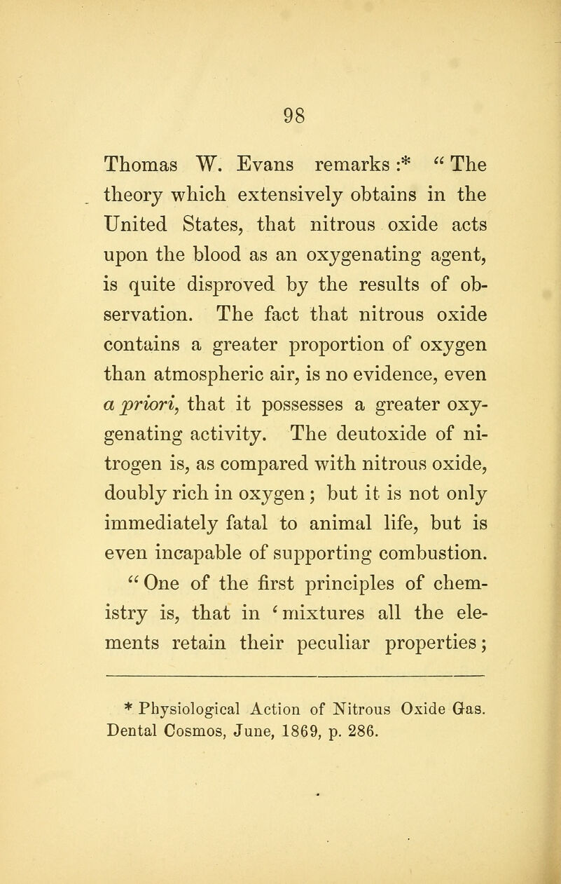 Thomas W. Evans remarks :*  The theory which extensively obtains in the United States, that nitrous oxide acts upon the blood as an oxygenating agent, is quite disproved by the results of ob- servation. The fact that nitrous oxide contains a greater proportion of oxygen than atmospheric air, is no evidence, even a priori, that it possesses a greater oxy- genating activity. The deutoxide of ni- trogen is, as compared with nitrous oxide, doubly rich in oxygen; but it is not only immediately fatal to animal life, but is even incapable of supporting combustion.  One of the first principles of chem- istry is, that in ^mixtures all the ele- ments retain their peculiar properties; * Physiological Action of Nitrous Oxide Gas. Dental Cosmos, June, 1869, p. 286.