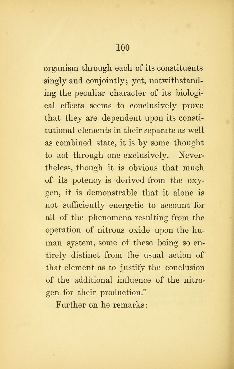 organism through each of its constituents singly and conjointly; yet, notwithstand- ing the peculiar character of its biologi- cal effects seems to conclusively prove that they are dependent upon its consti- tutional elements in their separate as well as combined state, it is by some thought to act through one exclusively. Never- theless, though it is obvious that much of its potency is derived from the oxy- gen, it is demonstrable that it alone is not sufficiently energetic to account for all of the phenomena resulting from the operation of nitrous oxide upon the hu- man system, some of these being so en- tirely distinct from the usual action of that element as to justify the conclusion of the additional influence of the nitro- gen for their production. Further on he remarks: