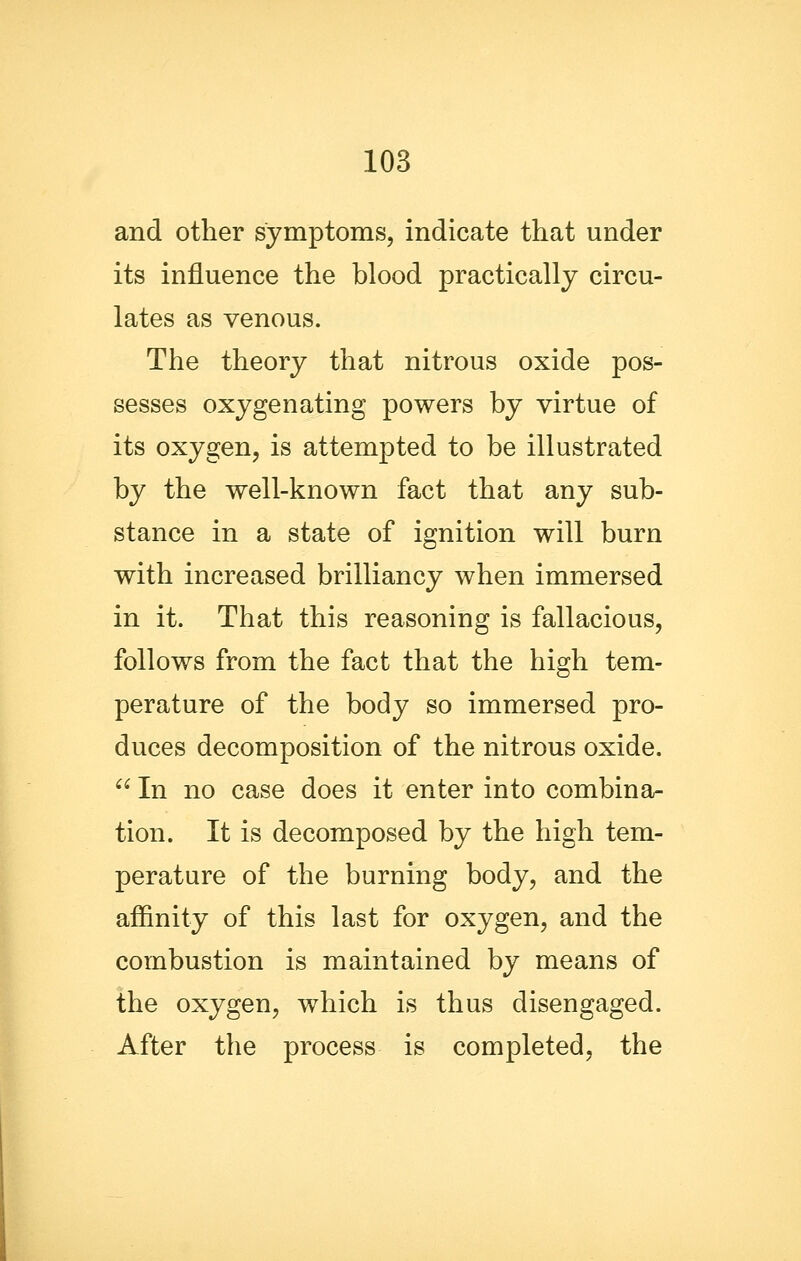 and other symptoms, indicate that under its influence the blood practically circu- lates as venous. The theory that nitrous oxide pos- sesses oxygenating powers by virtue of its oxygen, is attempted to be illustrated by the well-known fact that any sub- stance in a state of ignition will burn with increased brilliancy when immersed in it. That this reasoning is fallacious, follows from the fact that the high tem- perature of the body so immersed pro- duces decomposition of the nitrous oxide.  In no case does it enter into combina- tion. It is decomposed by the high tem- perature of the burning body, and the affinity of this last for oxygen, and the combustion is maintained by means of the oxygen, which is thus disengaged. After the process is completed, the