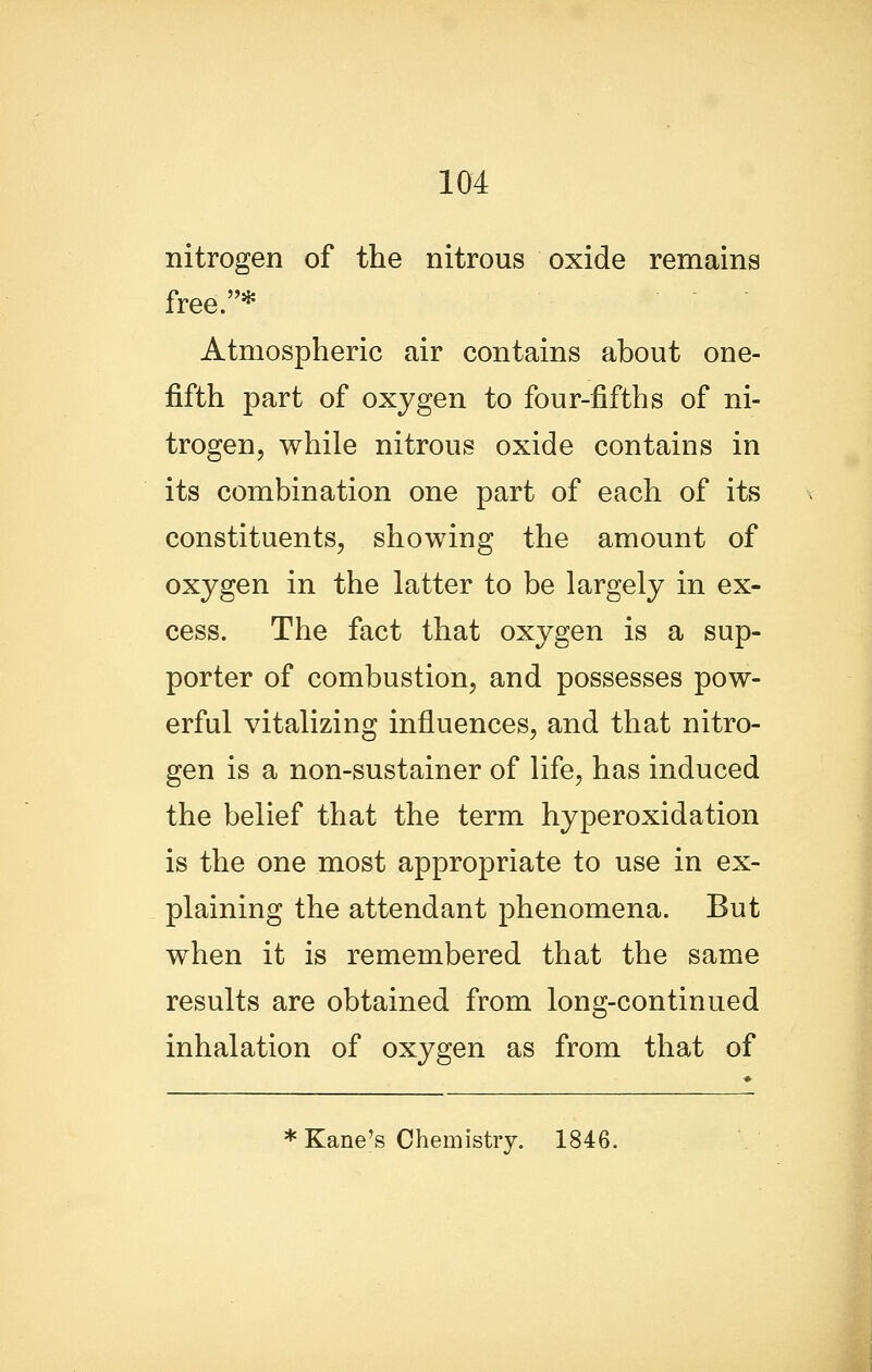 nitrogen of the nitrous oxide remains free.* Atmospheric air contains about one- fifth part of oxygen to four-fifths of ni- trogen, while nitrous oxide contains in its combination one part of each of its constituents, showing the amount of oxygen in the latter to be largely in ex- cess. The fact that oxygen is a sup- porter of combustion, and possesses pow- erful vitalizing influences, and that nitro- gen is a non-sustainer of life, has induced the belief that the term hyperoxidation is the one most appropriate to use in ex- plaining the attendant phenomena. But when it is remembered that the same results are obtained from long-continued inhalation of oxygen as from that of * Kane's Chemistry. 1846. J