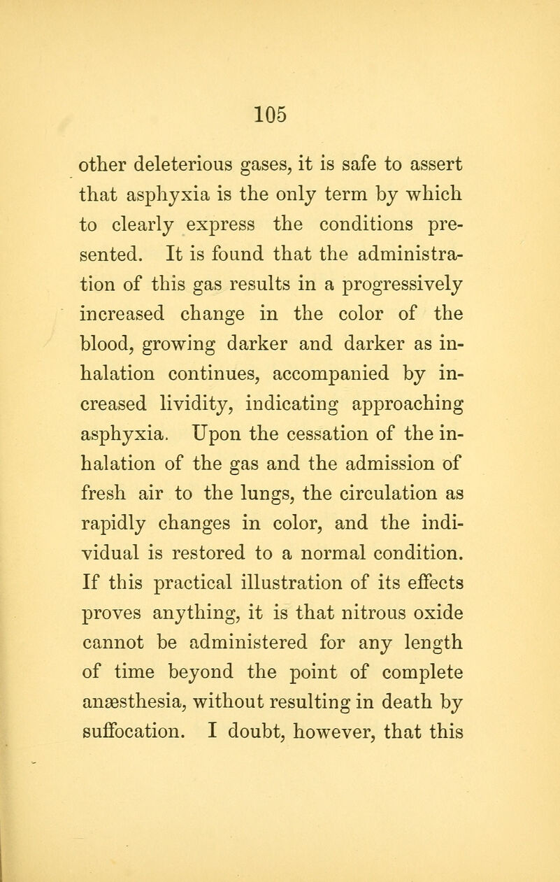 other deleterious gases, it is safe to assert that asphyxia is the only term by which to clearly express the conditions pre- sented. It is found that the administra- tion of this gas results in a progressively increased change in the color of the blood, growing darker and darker as in- halation continues, accompanied by in- creased lividity, indicating approaching asphyxia. Upon the cessation of the in- halation of the gas and the admission of fresh air to the lungs, the circulation as rapidly changes in color, and the indi- vidual is restored to a normal condition. If this practical illustration of its effects proves anything, it is that nitrous oxide cannot be administered for any length of time beyond the point of complete anaesthesia, without resulting in death by suffocation. I doubt, however, that this