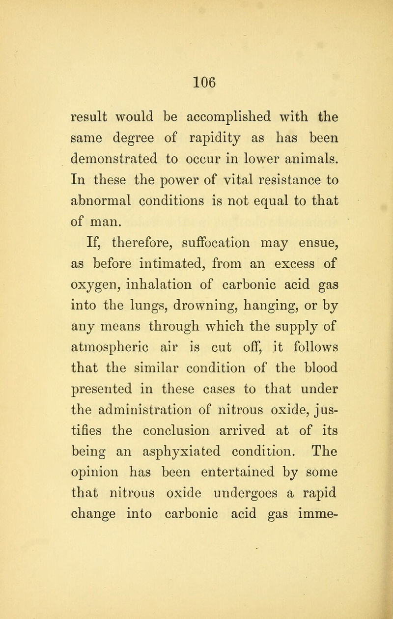 result would be accomplished with the same degree of rapidity as has been demonstrated to occur in lower animals. In these the power of vital resistance to abnormal conditions is not equal to that of man. If, therefore, suffocation may ensue, as before intimated, from an excess of oxygen, inhalation of carbonic acid gas into the lungs, drowning, hanging, or by any means through which the supply of atmospheric air is cut off, it follows that the similar condition of the blood presented in these cases to that under the administration of nitrous oxide, jus- tifies the conclusion arrived at of its being an asphyxiated condition. The opinion has been entertained by some that nitrous oxide undergoes a rapid change into carbonic acid gas imme-