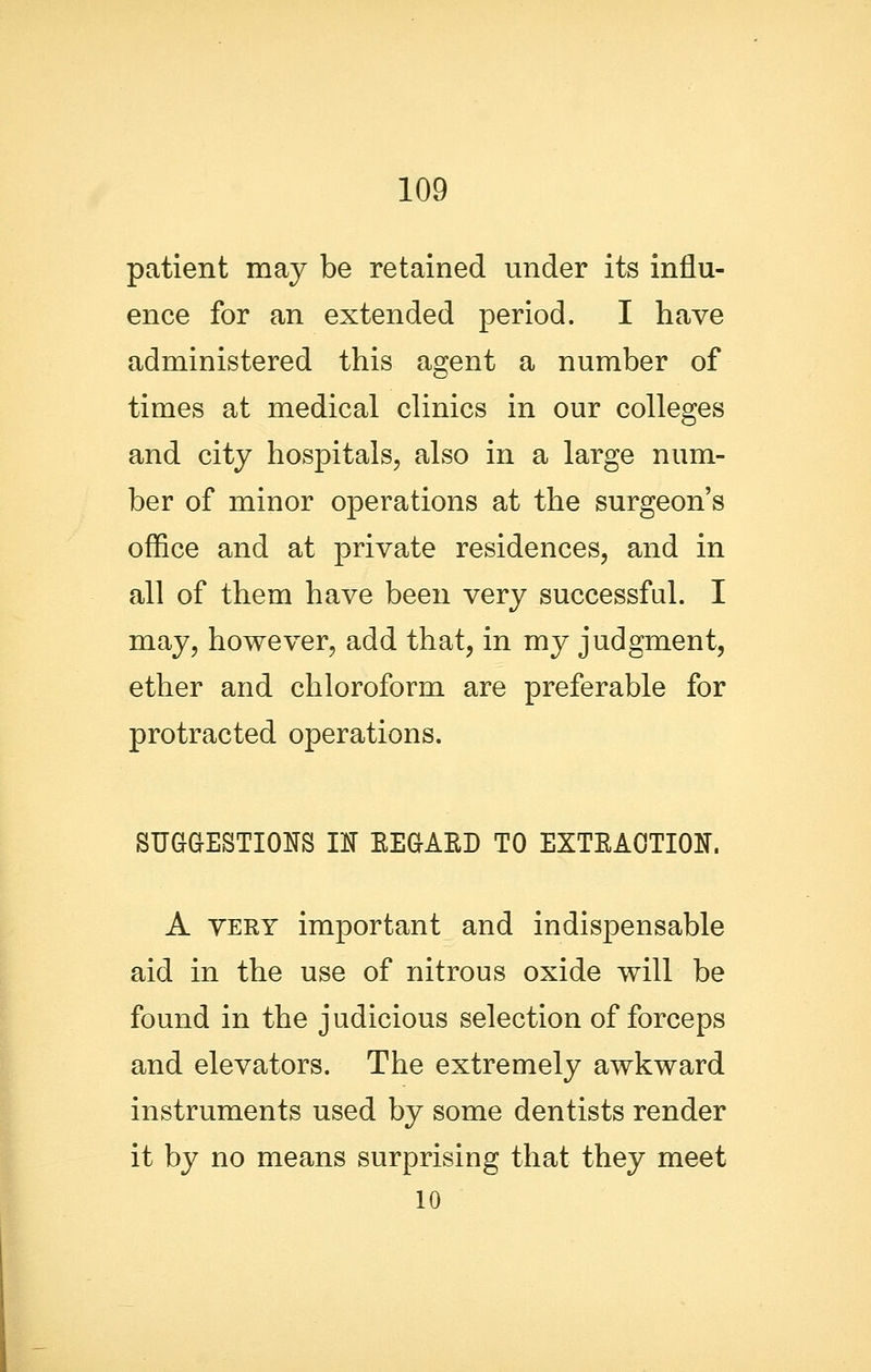 patient may be retained under its influ- ence for an extended period. I have administered this agent a number of times at medical clinics in our colleges and city hospitals, also in a large num- ber of minor operations at the surgeon's office and at private residences, and in all of them have been very successful. I may, however, add that, in my judgment, ether and chloroform are preferable for protracted operations. SUaGESTIONS m EEaAED TO EXTEAOTION. A VERY important and indispensable aid in the use of nitrous oxide will be found in the judicious selection of forceps and elevators. The extremely awkward instruments used by some dentists render it by no means surprising that they meet 10