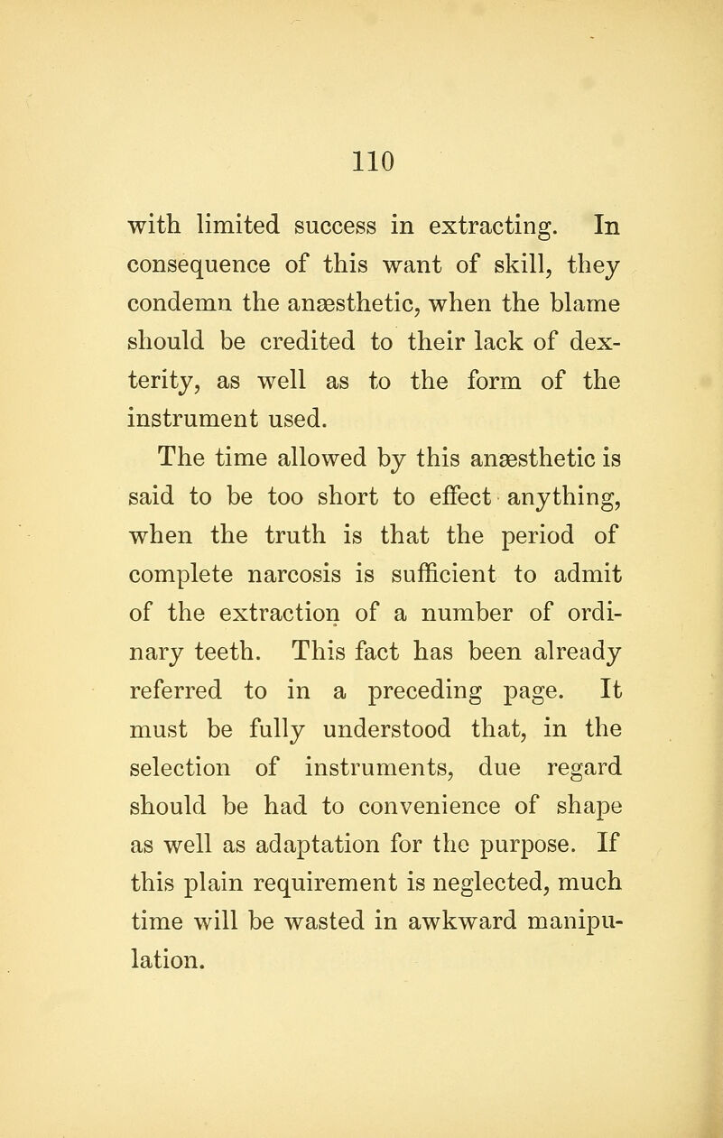 with limited success in extracting. In consequence of this want of skill, they condemn the anaesthetic, when the blame should be credited to their lack of dex- terity, as well as to the form of the instrument used. The time allowed by this anaesthetic is said to be too short to effect anything, when the truth is that the period of complete narcosis is sufficient to admit of the extraction of a number of ordi- nary teeth. This fact has been already referred to in a preceding page. It must be fully understood that, in the selection of instruments, due regard should be had to convenience of shape as well as adaptation for the purpose. If this plain requirement is neglected, much time will be wasted in awkward manipu- lation.