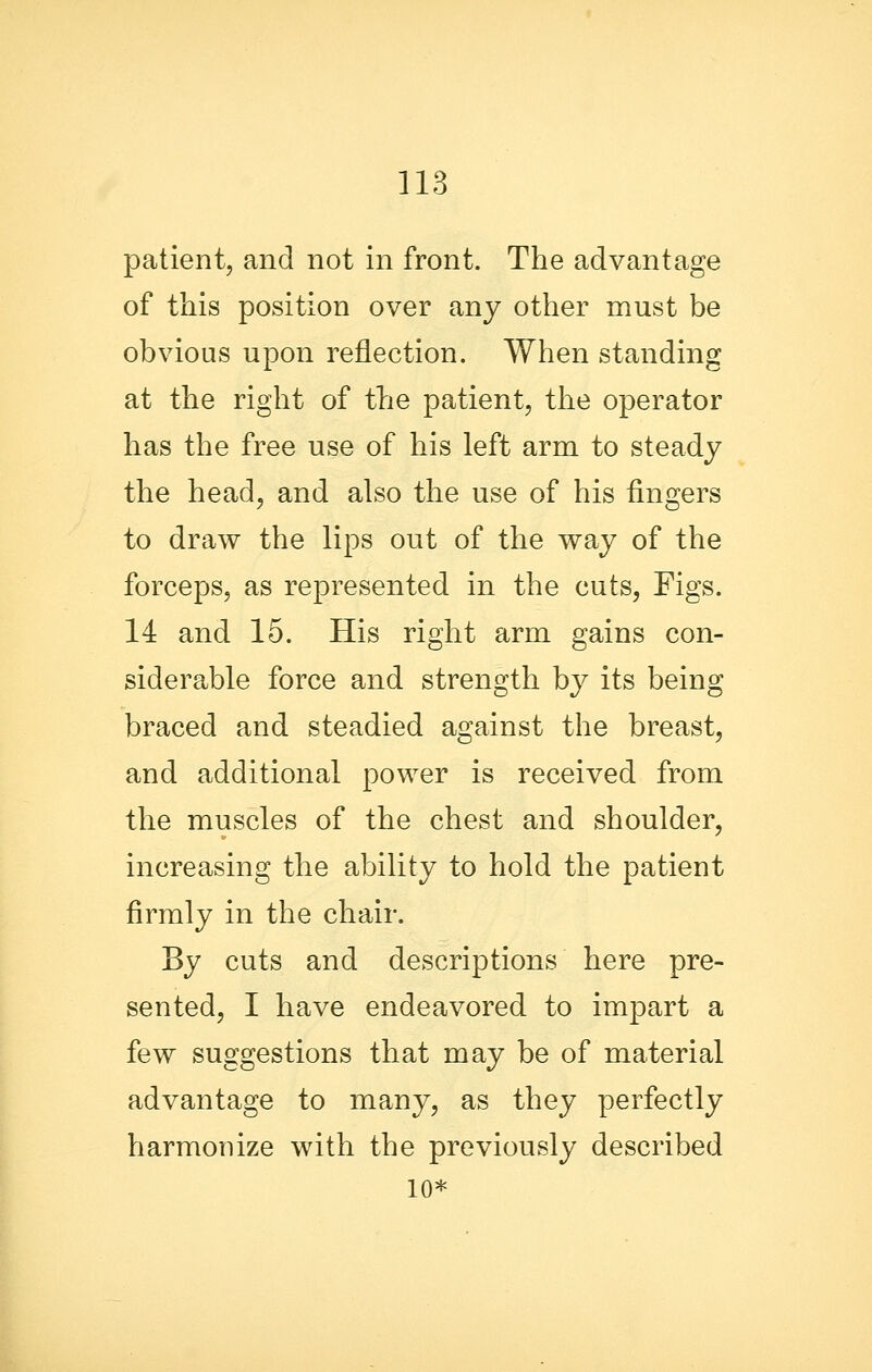 patient, and not in front. The advantage of this position over any other must be obvious upon reflection. When standing at the right of the patient, the operator has the free use of his left arm to steady the head, and also the use of his fingers to draw the lips out of the way of the forceps, as represented in the cuts, Figs. 14 and 15. His right arm gains con- siderable force and strength by its being braced and steadied against the breast, and additional power is received from the muscles of the chest and shoulder, increasing the ability to hold the patient firmly in the chair. Sy cuts and descriptions here pre- sented, I have endeavored to impart a few suggestions that may be of material advantage to many, as they perfectly harmonize with the previously described 10*