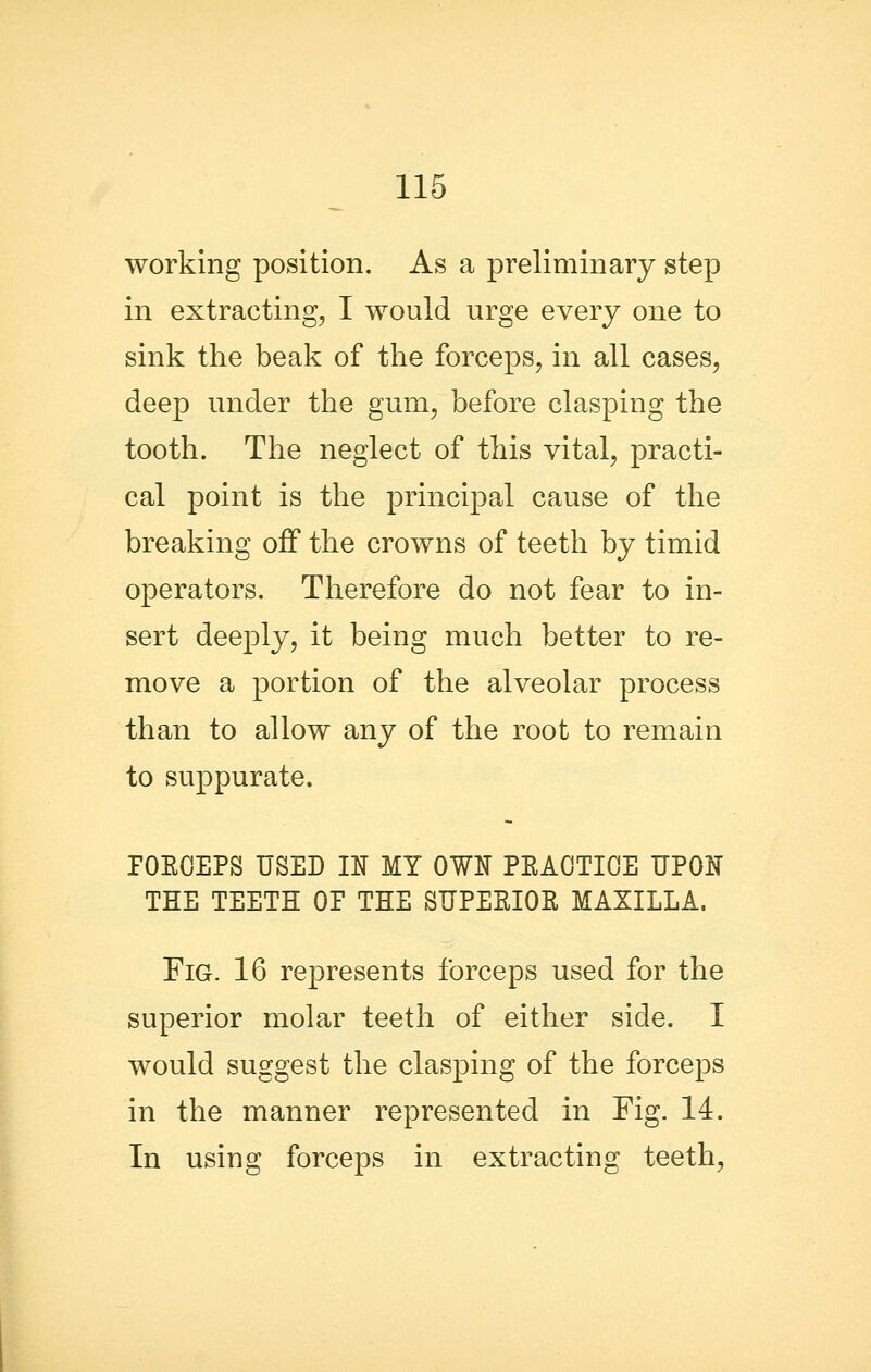 working position. As a preliminary step in extracting, I would urge every one to sink the beak of the forceps, in all cases, deep under the gum, before clasping the tooth. The neglect of this vital, practi- cal point is the principal cause of the breaking off the crowns of teeth by timid operators. Therefore do not fear to in- sert deeply, it being much better to re- move a portion of the alveolar process than to allow any of the root to remain to suppurate. POEOEPS USED U MY OW^ PEAOTIOE UPOIJ THE TEETH OP THE SUPESIOR MAXILLA. Fig. 16 represents forceps used for the superior molar teeth of either side. I would suggest the clasping of the forceps in the manner represented in Fig. 14. In using forceps in extracting teeth,