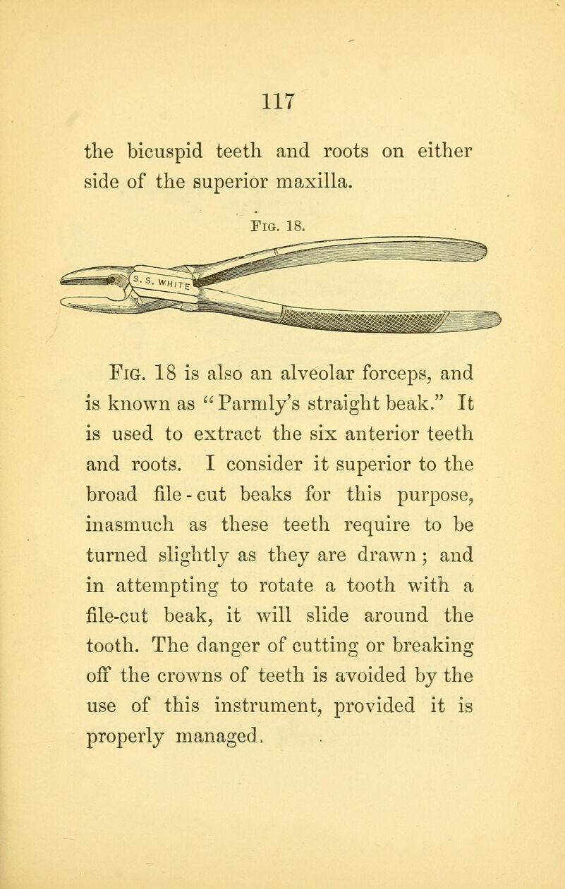 the bicuspid teeth and roots on either side of the superior maxilla. Fig. 18. Fig. 18 is also an alveolar forceps, and is known as  Parmly's straight beak. It is used to extract the six anterior teeth and roots. I consider it superior to the broad file - cut beaks for this purpose, inasmuch as these teeth require to be turned slightly as they are drawn; and in attempting to rotate a tooth with a file-cut beak, it will slide around the tooth. The danger of cutting or breaking off the crowns of teeth is avoided by the use of this instrument, provided it is properly managed.