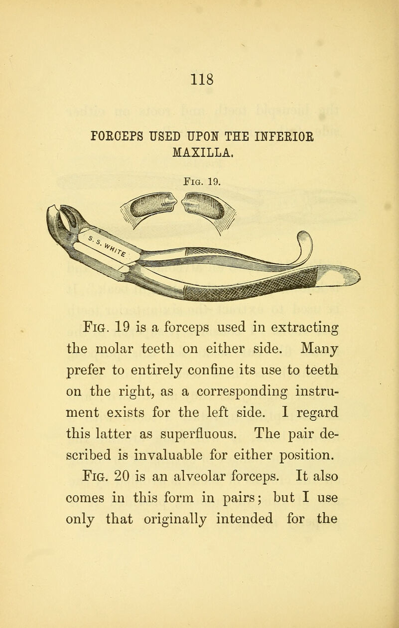 rOEOEPS USED UPON THE INPEEIOE MAXILLA. Pig. 19. Fig. 19 is a forceps used in extracting the molar teeth on either side. Many prefer to entirely confine its use to teeth on the right, as a corresponding instru- ment exists for the left side. 1 regard this latter as superfluous. The pair de- scribed is invaluable for either position. Fig. 20 is an alveolar forceps. It also comes in this form in pairs; but I use only that originally intended for the