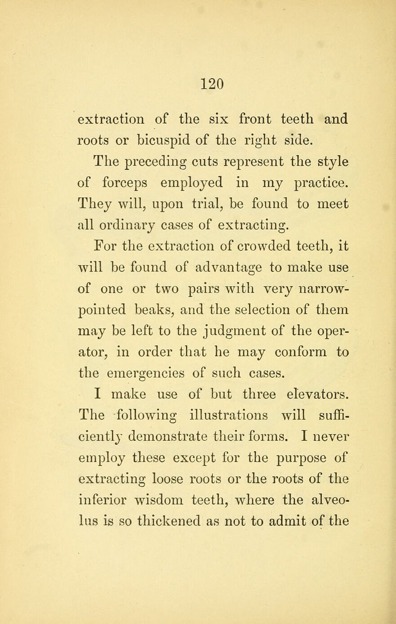 extraction of the six front teeth and roots or bicuspid of the right side. The preceding cuts represent the style of forceps employed in my practice. They will, upon trial, be found to meet all ordinary cases of extracting. For the extraction of crowded teeth, it will be found of advantage to make use of one or two pairs with very narrow- pointed beaks, and the selection of them may be left to the judgment of the oper- ator, in order that he may conform to the emergencies of such cases. I make use of but three elevators. The following illustrations will suffi- ciently demonstrate their forms. I never employ these except for the purpose of extracting loose roots or the roots of the inferior wisdom teeth, where the alveo- lus is so thickened as not to admit of the