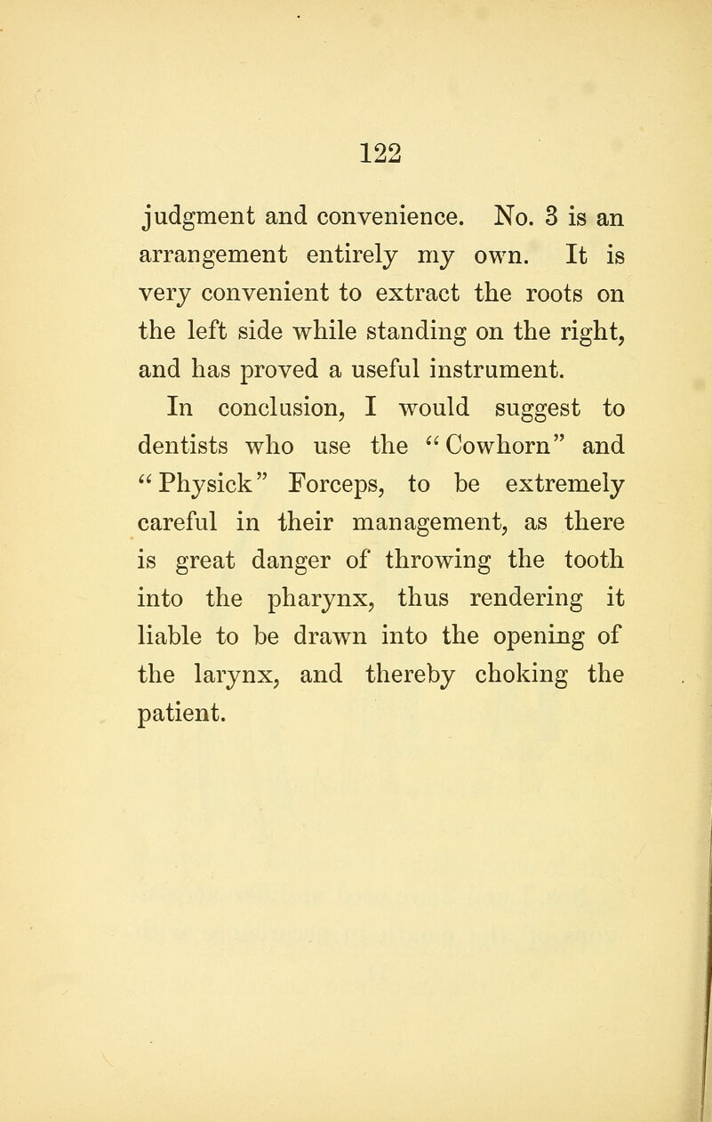 judgment and convenience. No. 3 is an arrangement entirely my own. It is very convenient to extract the roots on the left side while standing on the right, and has proved a useful instrument. In conclusion, I would suggest to dentists who use the ^'Cowhorn and Physick Forceps, to be extremely careful in their management, as there is great danger of throwing the tooth into the pharynx, thus rendering it liable to be drawn into the opening of the larynx, and thereby choking the patient.