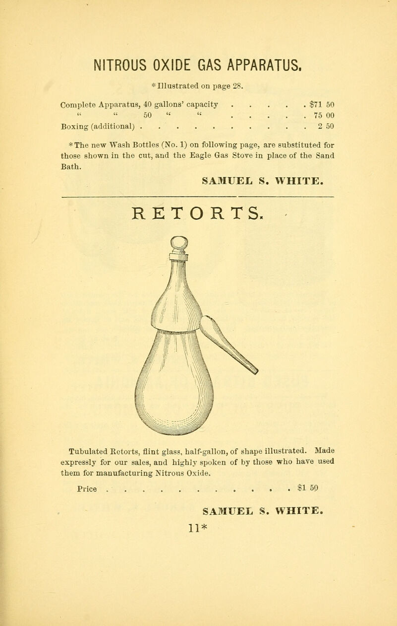 NITROUS OXIDE GAS APPARATUS. * Illustrated on page 28. Complete Apparatus, 40 gallons' capacity $71 50 50   75 00 Boxing (additional) 2 50 *The new Wash Bottles (No. 1) on following page, are substituted for those shown in the cut, and the Eagle Gas Stove in place of the Sand Bath. SAMUEL S. WHITE. RETORTS. Tubulated Retorts, flint glass, half-gallon, of shape illustrated. Made expressly for our sales, and highly spoken of by those who have used them for manufacturing Nitrous Oxide. Price $1 50 SAMUEL S. WHITE. 11*