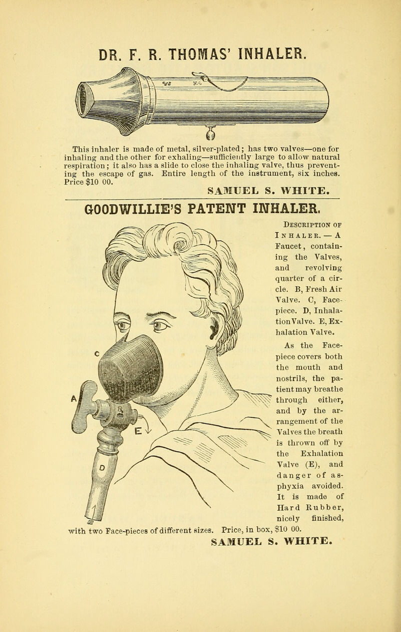 DR. F. R. THOMAS' INHALER, This inhaler is made of metal, silver-plated; has two valves—one for inhaling and the other for exhaling—sufficiently large to allow natural respiration; it also has a slide to close the inhaling valve, thus prevent- ing the escape of gas. Entire length of the instrument, six inches. Price $10 00. SAMUEL S. WHITE. GOODWILLIE'S PATENT INHALER. Description of Inhaler. — A Paucet, contain- ing the Valves, and revolving quarter of a cir- cle. B, Fresh Air Valve. C, Face- piece. D, Inhala- tion Valve. E, Ex- halation Valve. As the Face- piece covers both the mouth and nostrils, the pa- tient may breathe through either, and by the ar- rangement of the Valves the breath is thrown off by the Exhalation Valve (E), and danger of as- phyxia avoided. It is made of Hard Rubber, nicely finished, with two Face-pieces of different sizes. Price, in box, §10 00.