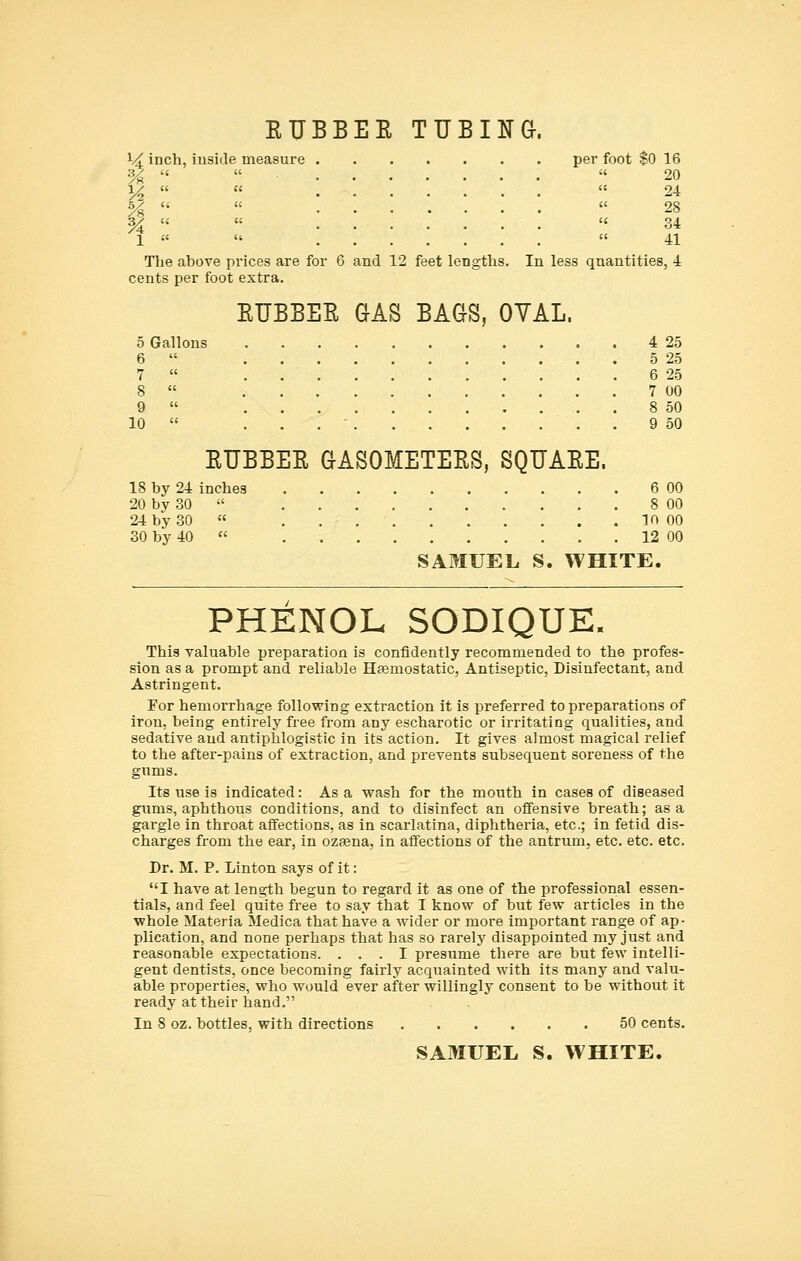 EUBBEE TUBING-. 14 inch, iuside measure per foot $0 16 %    20 1/^    24 %  «  28 1    41 The above prices are for 6 and 12 feet lengths. In less qnantities, 4 cents per foot extra. EUBBEE GAS BAGS, OYAL. 5 Gallons 4 25 6  5 25 7  6 25 8  7 00 9  , . 8 50 10  ... 9 50 EUBBEE GASOMETEES, SQUAEE. 18 by 24 inches 6 00 20 by 30  8 00 24 by 30  10 00 30 by 40  12 00 SAMUEL S. WHITE. PHENOL SODIQUE. This valuable preparation is confidently recommended to the profes- sion as a prompt and reliable Hfemostatic, Antiseptic, Disinfectant, and Astringent. For hemorrhage following extraction it is preferred to preparations of iron, being entirely free from any escharotic or irritating qualities, and sedative and antiphlogistic in its action. It gives almost magical relief to the after-pains of extraction, and prevents subsequent soreness of the gums. Its use is indicated: As a wash for the mouth in cases of diseased gums, aphthous conditions, and to disinfect an offensive breath; as a gargle in throat affections, as in scarlatina, diphtheria, etc.; in fetid dis- charges from the ear, in ozsena, in affections of the antrum, etc. etc. etc. Dr. M. P. Linton says of it: I have at length begun to regard it as one of the professional essen- tials, and feel quite free to say that I know of but few articles in the whole Materia Medica that have a wider or more important range of ap- plication, and none perhaps that has so rarely disappointed my just and reasonable expectations. ... I presume there are but few intelli- gent dentists, once becoming fairly acquainted with its many and valu- able properties, who would ever after willingly consent to be without it ready at their hand. In 8 oz. bottles, with directions 50 cents.