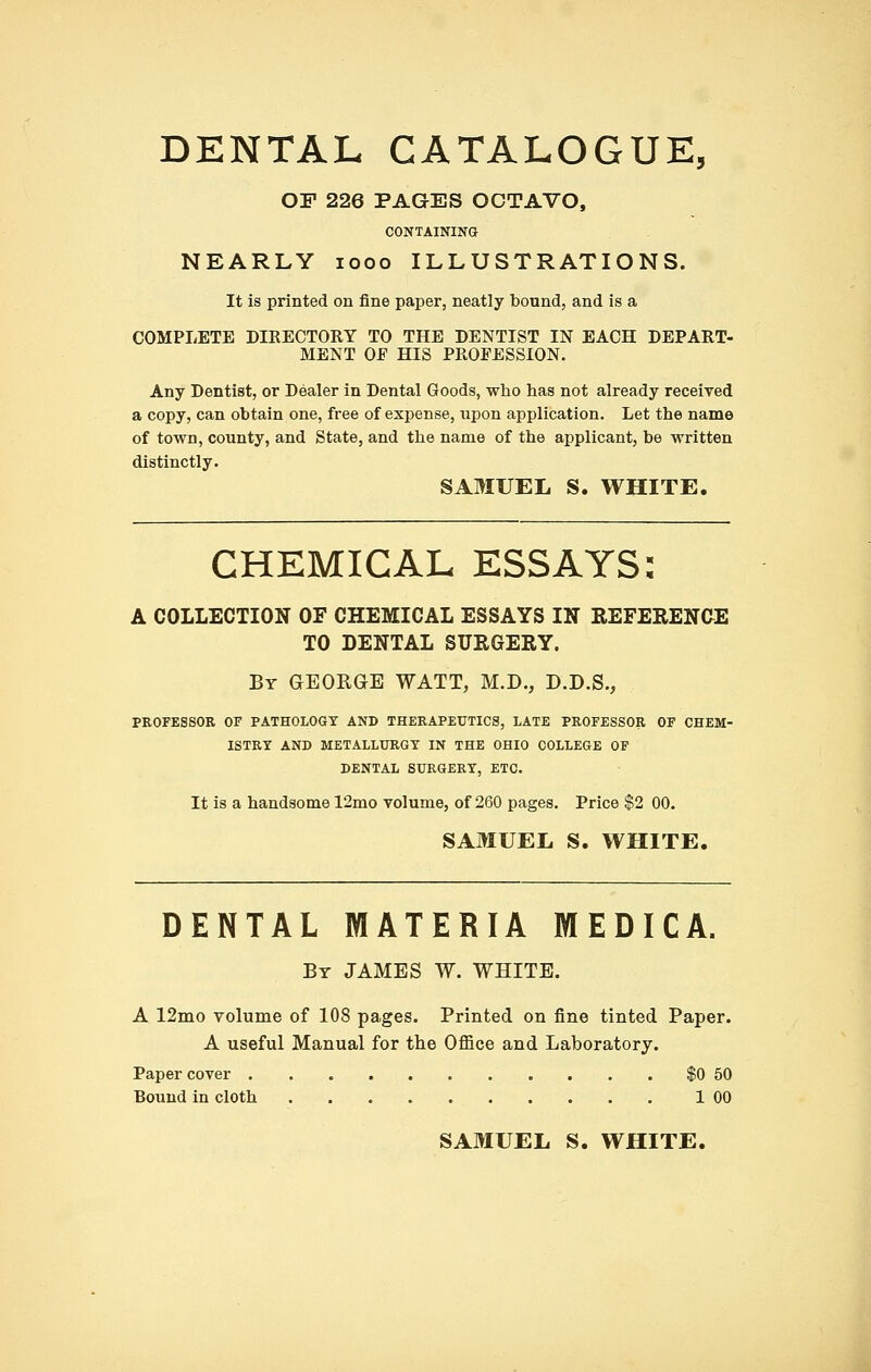 DENTAL CATALOGUE, OF 226 PAGES OCTAVO, CONTAINING NEARLY looo ILLUSTRATIONS. It is printed on fine paper, neatly bound, and is a COMPLETE DIRECTORY TO THE DENTIST IN EACH DEPART- MENT OF HIS PROFESSION. Any Dentist, or Dealer in Dental Goods, who has not already received a copy, can obtain one, free of expense, upon application. Let the name of town, county, and State, and the name of the applicant, be written distinctly. SAMUEL S. WHITE. CHEMICAL ESSAYS: A COLLECTION OF CHEMICAL ESSAYS IN REFEEENCE TO DENTAL SURGERY. By GEORGE WATT, M.D., D.D.S., PROFESSOR OF PATHOLOGY AND THERAPEUTICS, LATE PROFESSOR OF CHEM- ISTRY AND METALLURGY IN THE OHIO COLLEGE OF DENTAL SURGERY, ETC. It is a handsome 12mo volume, of 260 pages. Price $2 00. SAMUEL S. WHITE. DENTAL MATERIA MEDICA. By JAMES W. WHITE. A 12mo volume of 108 pages. Printed on fine tinted Paper. A useful Manual for the Office and Laboratory. Paper cover $0 50 Bound in cloth 1 00