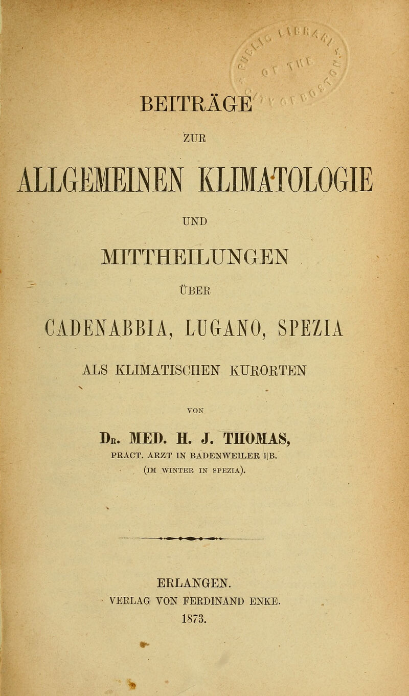 '■'-^., BEITRÄGE ZUR ALLGEMEmEN KLIMATOLOGIE UND MITTHEILUNGEN ÜBER CADENABBIA, LUGANO, SPEZIA ALS KLIMATISCHEN KÜEOETEN Dß. MED. H. J. THOMAS, PRACT. ARZT IN BADENWEILER i|B. (im WINTER IN SPEZIA). ERLANGEN. VERLAG VON FERDINAND ENKE. 1873.