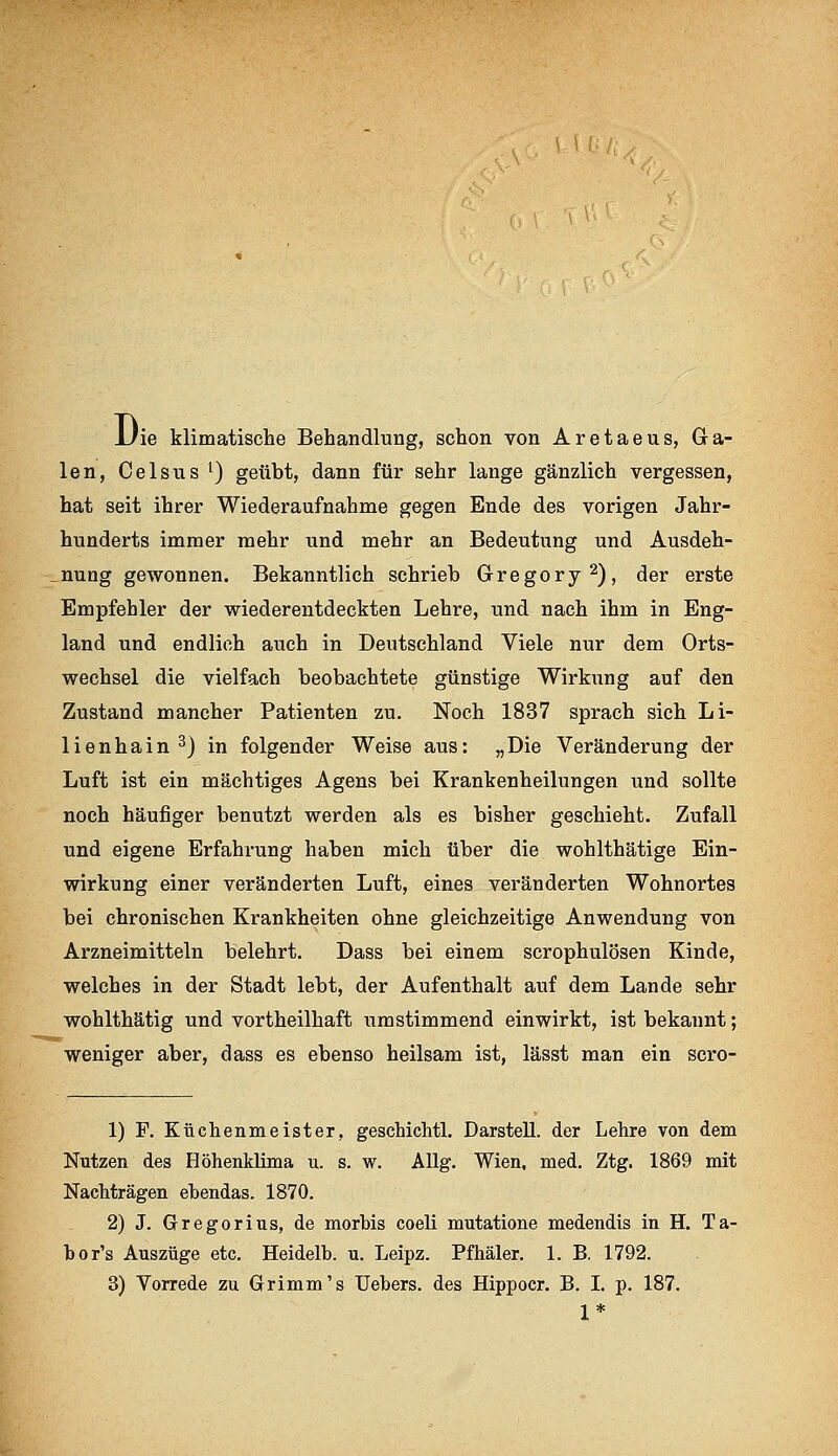 ■ ^ ''^'^. Die klimatische Behandlung, schon von Aretaeus, Ga- len, Celsius 1) geübt, dann für sehr lange gänzlich vergessen, hat seit ihrer Wiederaufnahme gegen Ende des vorigen Jahr- hunderts immer mehr und mehr an Bedeutung und Ausdeh- nung gewonnen. Bekanntlich schrieb Gregory^), der erste Empfehler der wiederentdeckten Lehre, und nach ihm in Eng- land und endlich auch in Deutschland Viele nur dem Orts- wechsel die vielfach beobachtete günstige Wirkung auf den Zustand mancher Patienten zu. Noch 1837 sprach sich Li- lienhain ^) in folgender Weise aus: „Die Veränderung der Luft ist ein mächtiges Agens bei Krankenheilungen und sollte noch häufiger benutzt werden als es bisher geschieht. Zufall und eigene Erfahrung haben mich über die wohlthätige Ein- wirkung einer veränderten Luft, eines veränderten Wohnortes bei chronischen Krankheiten ohne gleichzeitige Anwendung von Arzneimitteln belehrt. Dass bei einem scrophulösen Kinde, welches in der Stadt lebt, der Aufenthalt auf dem Lande sehr wohlthätig und vortheilhaft umstimmend einwirkt, ist bekannt; weniger aber, dass es ebenso heilsam ist, lässt man ein scro- 1) F. Küchenmeister, geschichtl. DarsteU. der Lehre von dem Nutzen des Höhenklima u. s. w. AUg, Wien, med. Ztg. 1869 mit Nachträgen ebendas. 1870. 2) J. Gregorius, de morbis coeli mutatione medendis in H. Ta- bor's Auszüge etc. Heidelb. u. Leipz. Pfhäler. 1. B. 1792. 3) Vorrede zu Grimm's Uebers. des Hippocr. B. I. p. 187. 1*