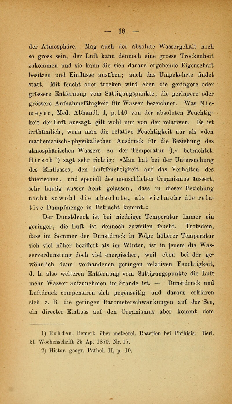 der Atmosphäre. Mag aucli der absolute Wassergehalt noch so gross sein, der Luft kann dennoch eine grosse Trockenheit zukommen und sie kann die sich daraus ergebende Eigenschaft besitzen und Einflüsse ausüben; auch das Umgekehrte findet statt. Mit feucht oder trocken wird eben die geringere oder grössere Entfernung vom Sättigungspunkte, die geringere oder grössere Aufnahmefähigkeit für Wasser bezeichnet. Was Nie- meyer, Med. Abhandl. I, p. 140 von der absoluten Feuchtig- keit der Luft aussagt, gilt wohl nur von der relativen. Es ist irrthümlich, wenn man die relative Feuchtigkeit nur als »den mathematisch - physikalischen Ausdruck für die Beziehung des atmosphärischen Wassers zu der Temperatur '),« betrachtet. Hirsch 2) sagt sehr richtig: »Man hat bei der Untersuchung des Einflusses, den Luftfeuchtigkeit auf das Verhalten des thierischen, und speciell des menschlichen Organismus äussert, sehr häufig ausser Acht gelassen, dass in dieser Beziehung nicht sowohl die absolute, als vielmehr die rela- tive Dampfmenge in Betracht kommt.« Der Dunstdruck ist bei niedriger Temperatur immer ein geringer, die Luft ist dennoch zuweilen feucht. Trotzdem, dass im Sommer der Dunstdruck in Folge höherer Temperatur sich viel höher beziffert als im Winter, ist in jenem die Was- serverdunstung doch viel energischer, weil eben bei der ge- wöhnlich dann vorhandeuen geringen relativen Feuchtigkeit, d. h. also weiteren Entfernung vom Sättigungspunkte die Luft mehr Wasser aufzunehmen im Stande ist. — Dunstdruck und Luftdruck compensiren sich gegenseitig und daraus erklären sich z. B. die geringen Bai'ometerschwankungen auf der See, ein directer Einfluss auf den Organismus aber kommt dem 1) Roh den, Bemerk, über meteorol. Eeaction bei Phthisis. Berl. kl. Wochenschrift 25 Ap. 1870. Nr. 17. 2) Histor. geogr. Pathol. II, p. 10.