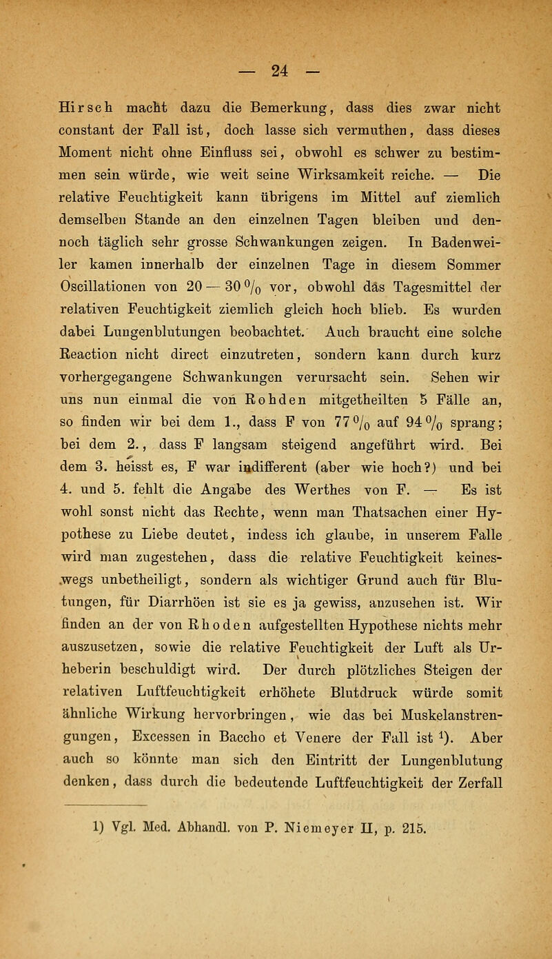 Hirsch macM dazu die Bemerkung, dass dies zwar nictt constant der Fall ist, doch lasse sich vermuthen, dass dieses Moraent nicht ohne Einfluss sei, obwohl es schwer zu bestim- men sein würde, wie weit seine Wirksamkeit reiche. — Die relative Feuchtigkeit kann übrigens im Mittel auf ziemlich demselbeu Stande an den einzelnen Tagen bleiben und den- noch täglich sehr grosse Schwankungen zeigen. In Badenwei- ler kamen innerhalb der einzelnen Tage in diesem Sommer Oscillationen von 20—30% vor, obwohl das Tagesmittel der relativen Feuchtigkeit ziemlich gleich hoch blieb. Es wurden dabei Lungenblutungen beobachtet. Auch braucht eine solche Reaction nicht direct einzutreten, sondern kann durch kurz vorhergegangene Schwankungen verursacht sein. Sehen wir uns nun einmal die von Rohden mitgetheilten 5 Fälle an, so finden wir bei dem 1., dass F von 77% auf 94% sprang; bei dem 2., dass F langsam steigend angeführt wird. Bei dem 3. heisst es, F war ißdifferent (aber wie hoch?) und bei 4. und 5. fehlt die Angabe des Werthes von F. — Es ist wohl sonst nicht das Rechte, wenn man Thatsachen einer Hy- pothese zu Liebe deutet, indess ich glaube, in unserem Falle wird man zugestehen, dass die relative Feuchtigkeit keines- .wegs unbetheiligt, sondern als wichtiger Grund auch für Blu- tungen, für Diarrhöen ist sie es ja gewiss, anzusehen ist. Wir finden an der von R h o d e n aufgestellten Hypothese nichts mehr auszusetzen, sowie die relative Feuchtigkeit der Luft als Ur- heberin beschuldigt wird. Der durch plötzliches Steigen der relativen Luftfeuchtigkeit erhöhete Blutdruck würde somit ähnliche Wirkung hervorbringen , wie das bei Muskelanstren- gungen, Excessen in Baccho et Venere der Fall ist i). Aber auch so könnte man sich den Eintritt der Lungenblutung denken, dass durch die bedeutende Luftfeuchtigkeit der Zerfall 1) Vgl. Med. Abhandl. von P. Niemeyer II, p. 215.