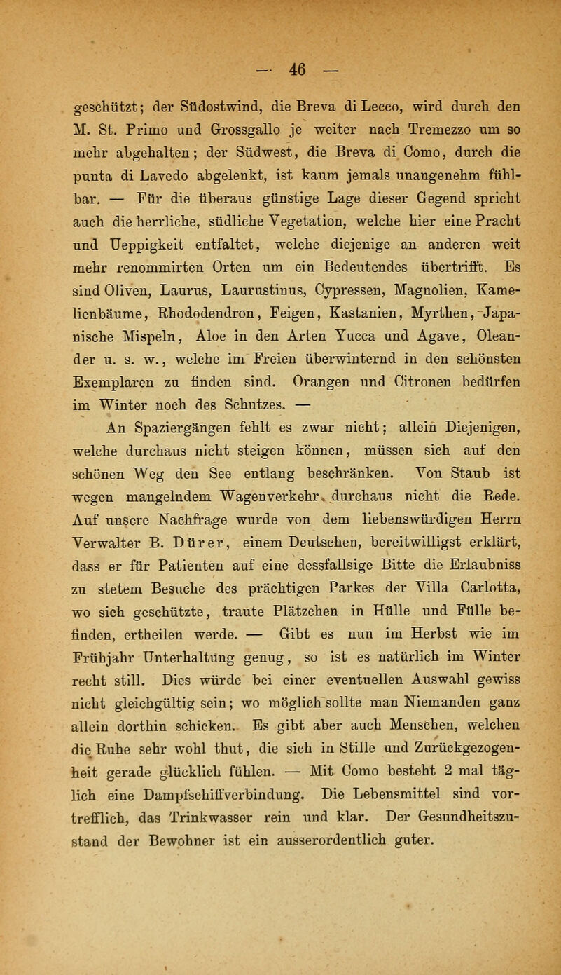 gescliützt; der Südostwind, die Breva di Lecco, wird durch den M. St. Primo und Grossgallo je weiter nach Tremezzo um so mehr abgehalten; der Südwest, die Breva di Como, durch die punta di Lavedo abgelenkt, ist kaum jemals unangenehm fühl- bar. — Für die überaus günstige Lage dieser Gegend spricht auch die herrliche, südliche Vegetation, welche hier eine Pracht und Ueppigkeit entfaltet, welche diejenige an anderen weit mehr renommirten Orten um ein Bedeutendes übertrifft. Es sind Oliven, Laurus, Laurustinus, Cypressen, Magnolien, Kame- lienbäume, Rhododendron, Feigen, Kastanien, Myrthen, Japa- nische Mispeln, Aloe in den Arten Yucca und Agave, Olean- der u. s. w., welche im Freien überwinternd in den schönsten Exemplaren zu finden sind. Orangen und Citronen bedürfen im Winter noch des Schutzes. — An Spaziergängen fehlt es zwar nicht; allein Diejenigen, welche durchaus nicht steigen können, müssen sich auf den schönen Weg den See entlang beschränken. Von Staub ist wegen mangelndem Wagenverkehr, durchaus nicht die Rede. Auf unsere Nachfrage wurde von dem liebenswürdigen Herrn Verwalter B. Dürer, einem Deutsehen, bereitwilligst erklärt, dass er für Patienten auf eine dessfallsige Bitte die Erlaubniss zu stetem Besuche des prächtigen Parkes der Villa Carlotta, wo sich geschützte, traute Plätzchen in Hülle und Fülle be- finden, ertheilen werde. — Gibt es nun im Herbst wie im Frühjahr Unterhaltung genug, so ist es natürlich im Winter recht still. Dies würde bei einer eventuellen Auswahl gewiss nicht gleichgültig sein; wo möglich sollte man Niemanden ganz allein dorthin schicken. Es gibt aber auch Menschen, welchen die Ruhe sehr wohl thut, die sich in Stille und Zurtickgezogen- heit gerade glücklich fühlen. — Mit Como besteht 2 mal täg- lich eine Dami)fschiffverbindung. Die Lebensmittel sind vor- trefflich, das Trinkwasser rein und klar. Der Gesundheitszu- stand der Bewohner ist ein ausserordentlich guter.