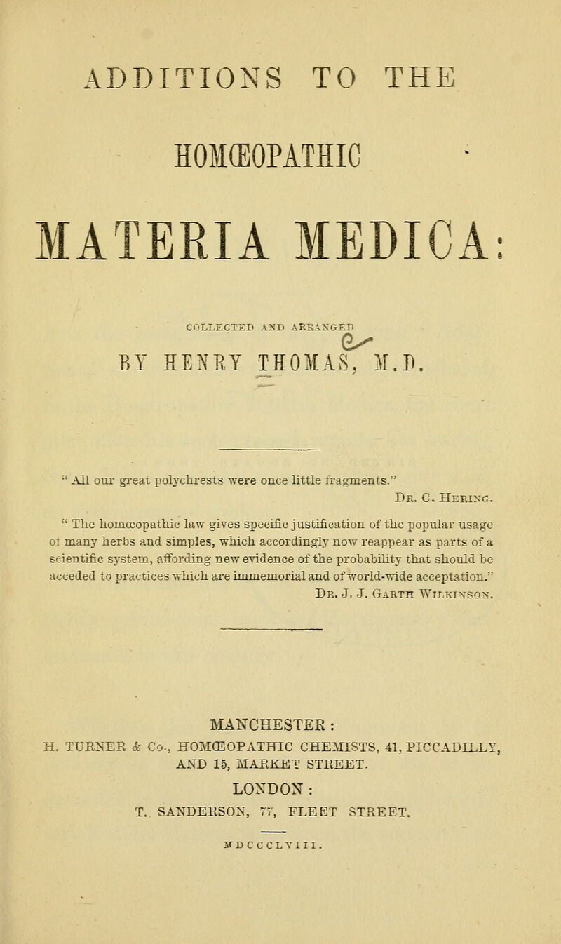 HOICEOPATHIC MATERIA MEDICA: COLLECTED A^'D AREAXGED BY HENEY THOMAS, M.D.  All our gi'eat polychrests were once little fragments. De. C.Hep.ikCt.  The liomoeopatMc law gives specific justification of the popular usage of many herbs and simples, which accordingly now reappear as parts of a scientific system, affording new evidence of the probability that should be acceded to practices which are immemorial and of world-wide acceptation. Dr. J. J. Garth WiLiaNSON. MANCHESTER : H. TUENER & Co., HOMCEOPATHIC CHEMISTS, 41, PICCADILLY, AND 15, MAKKET STREET. LONDON: T.. SANDERSON, 77, FLEET STREET. M D C C C L V 111.