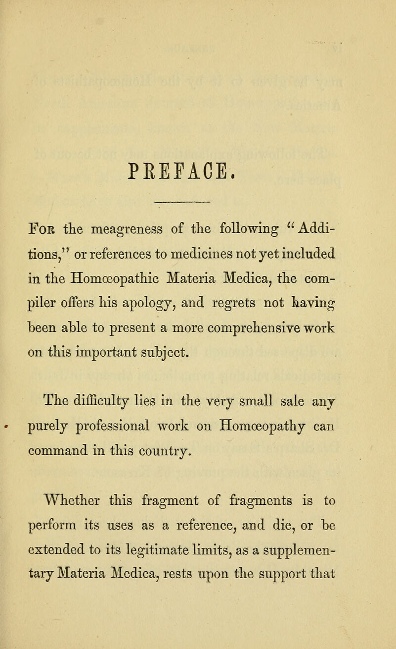 PREFACE. FoK the meagreness of the following Addi- tions, or references to medicines not yet included in the Homoeopathic Materia Medica, the com- piler offers his apology, and regrets not having been able to present a more comprehensive work on this important subject. The difficulty lies in the very small sale any purely professional work on Homoeopathy can command in this country. Whether this fragment of fragments is to perform its uses as a reference, and die, or be extended to its legitimate limits, as a supplemen- tary Materia Medica, rests upon the support that