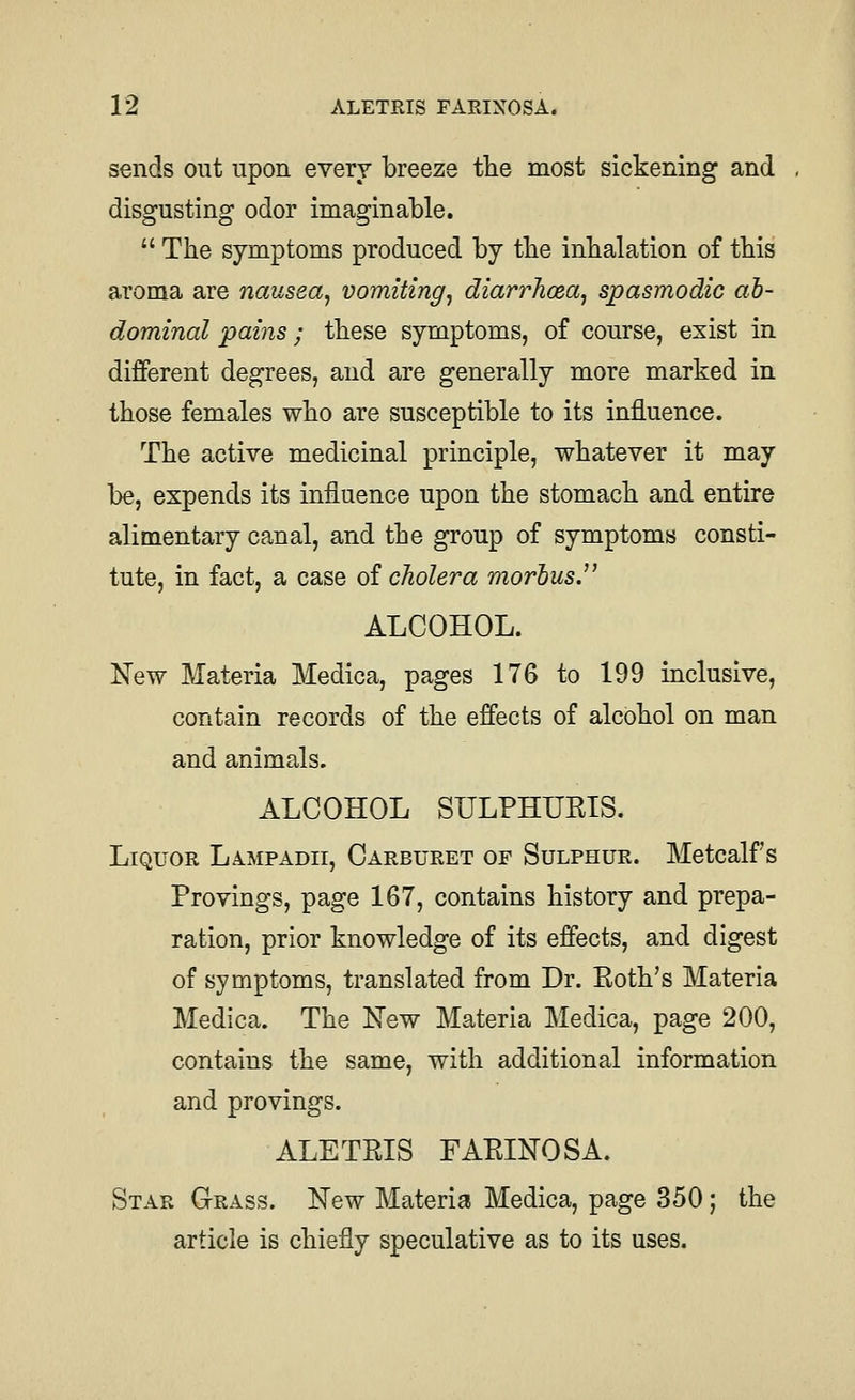 sends out upon every breeze tlie most sickening and disgusting odor imaginable.  The symptoms produced by tlie inhalation of this aroma are nausea^ vomiting^ diarrhoea, spasmodic ab- dominal pains; these symptoms, of course, exist in different degrees, and are generally more marked in those females who are susceptible to its influence. The active medicinal principle, whatever it may be, expends its influence upon the stomach and entire alimentary canal, and the group of symptoms consti- tute, in fact, a case of cholera morbus. ALCOHOL. New Materia Medica, pages 176 to 199 inclusive, contain records of the effects of alcohol on man and animals. ALCOHOL SULPHURIS. Liquor Lampadii, Carburet of Sulphur. Metcalf s Provings, page 167, contains history and prepa- ration, prior knowledge of its effects, and digest of symptoms, translated from Dr. Roth's Materia Medica. The New Materia Medica, page 200, contains the same, with additional information and provings. ALETPJS FARINOSA. Star Grass. New Materia Medica, page 350; the article is chiefly speculative as to its uses.