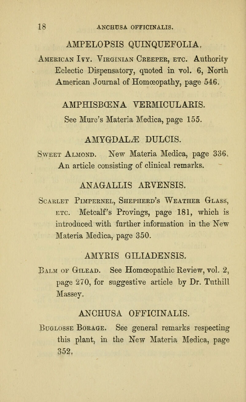 AMPELOPSIS QUINQUEFOLIA, American Ivy. Virginian Creeper, etc. Authority Eclectic Dispensatory, quoted in vol. 6, North American Journal of Homoeopathy, page 546. AMPHISBCENA VERMICULAKIS. See Mure's Materia Medica, page 155. AMYGDALA DULCIS. Sweet Almond. New Materia Medica, page 336, An article consisting of clinical remarks. anagallis arvensis. Scarlet Pimpernel, Shepherd's Weather Glass, ETC. Metcalf's Provings, page 181, which is introduced with further information in the New Materia Medica, page 350. AMYEIS GILTADENSIS. Balm of Gilead. See Homoeopathic Review, vol. 2, page 270, for suggestive article by Dr. Tuthill Massey. ANCHUSA OFFICINALIS. BuGLOSSE Borage. See general remarks respecting this plant, in the New Materia Medica, page 352,