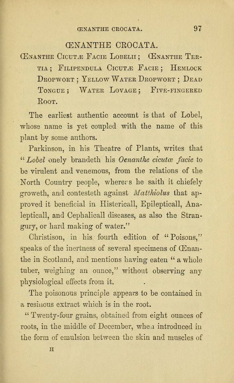 GENAKTHE CEOCATA. (Enanthe Cicut^ Facie Lobelii ; CEnanthe Ter- TIA ; FiLIPENDULA ClCUT^ FaCIE ; HeMLOCK Deopwort ; Yellow Water Dropwort ; Dead Tongue ; Water Lovage ; Five-fingered EooT. The earliest authentic account is that of Lobel, whose name is yet coupled with the name of this plant by some authors. Parkinson, in his Theatre of Plants, writes that '■^ Lobel onely brancleth his Oenanthe cicutce facie to be virulent and venemous, from the relations of the North Country people, wherers he saith it chiefely groweth, and contesteth against Matthiolus that ap- proved it beneficial in Histericall, Epilepticall, Ana- iepticall, and Cephalicall diseases, as also the Stran- gury, or hard making of water. Christison, in his fourth edition of  Poisons, speaks of the inertness of several specimens of (Enan- the in Scotland, and mentions having eaten  a whole tuber, weighing an ounce, without observing any physiological effects from it. The poisonous principle appears to be contained in a resiiious extract which is in the root.  Twenty-four grains, obtained from eight ounces of roots, in the middle of December, whcii introduced in the form of emulsion between the skin and muscles of H