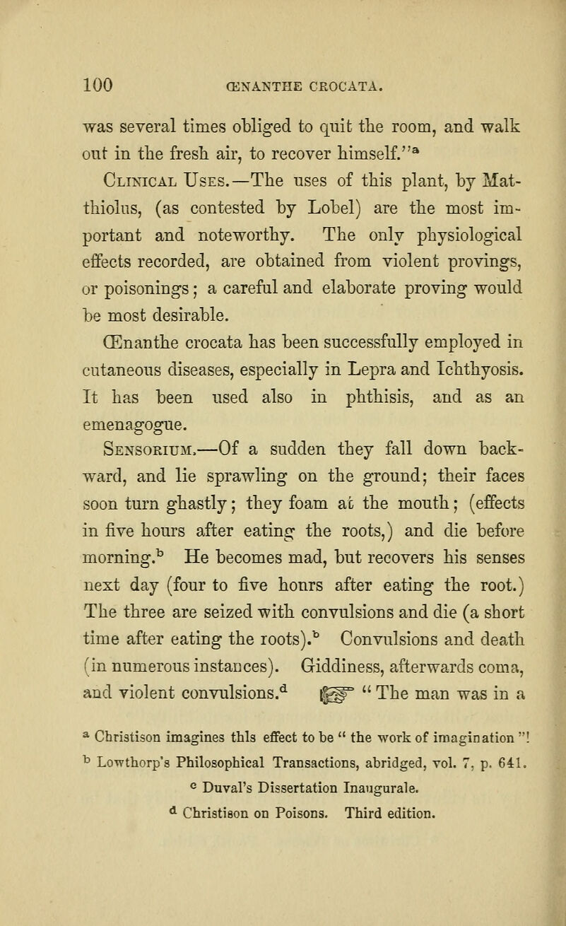 was several times obliged to quit the room, and walk out in the fresh air, to recover himself.^ Clinical Uses.—The uses of this plant, by Mat- thiolus, (as contested by Lobel) are the most im- portant and noteworthy. The only physiological effects recorded, are obtained from violent provings, or poisonings; a careful and elaborate proving would be most desirable. GEnanthe crocata has been successfully employed in cutaneous diseases, especially in Lepra and Ichthyosis. It has been used also in phthisis, and as an emenagogue. Sensorium.—Of a sudden they fall down back- ward, and lie sprawling on the ground; their faces soon turn ghastly; they foam at the mouth; (effects in five hours after eating the roots,) and die before morning.^ He becomes mad, but recovers his senses next day (four to five hours after eating the root.) The three are seized with convulsions and die (a short time after eating the roots).^ Convulsions and death (in numerous instauces). Giddiness, afterwards coma, and violent convulsions.*^ i^°  The man was in a * Chriatison imagines this effect to be  the work of imagination ! ^ Lowthorp's Philosophical Transactions, abridged, vol. 7, p. 641. ® Duval's Dissertation Inaugurale. * Christieon on Poisons. Third edition.