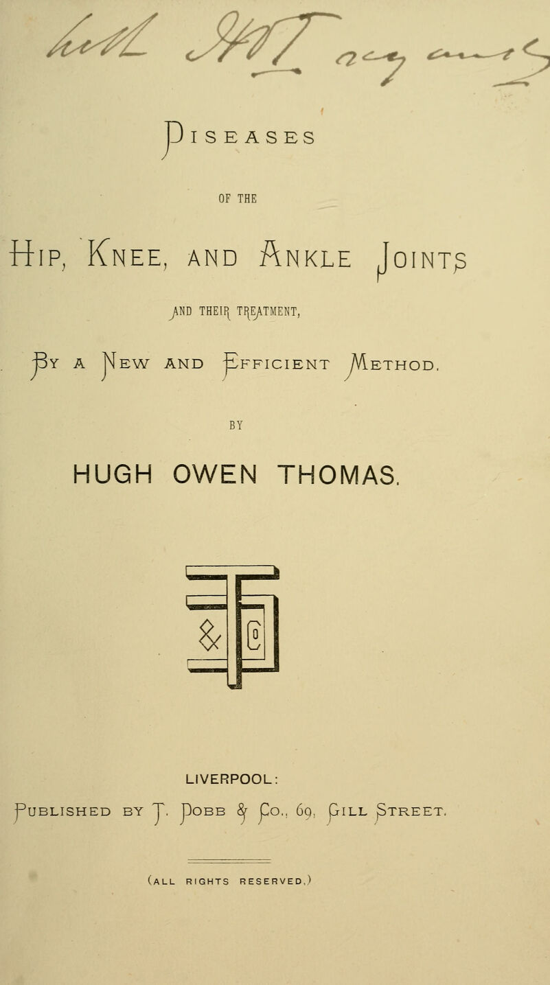 6* MT. <^4j &+-+^-^? c,. p I S E A S ES OF THE Hip, Knee, and Ankle Joint? jM THEIPt T^TMENT, By a New and Efficient /Viethod. BY HUGH OWEN THOMAS. 1 1 e| LIVERPOOL: Published by T. Dobb fy Co., 69, piLL ^treet, (all rights reserved,)