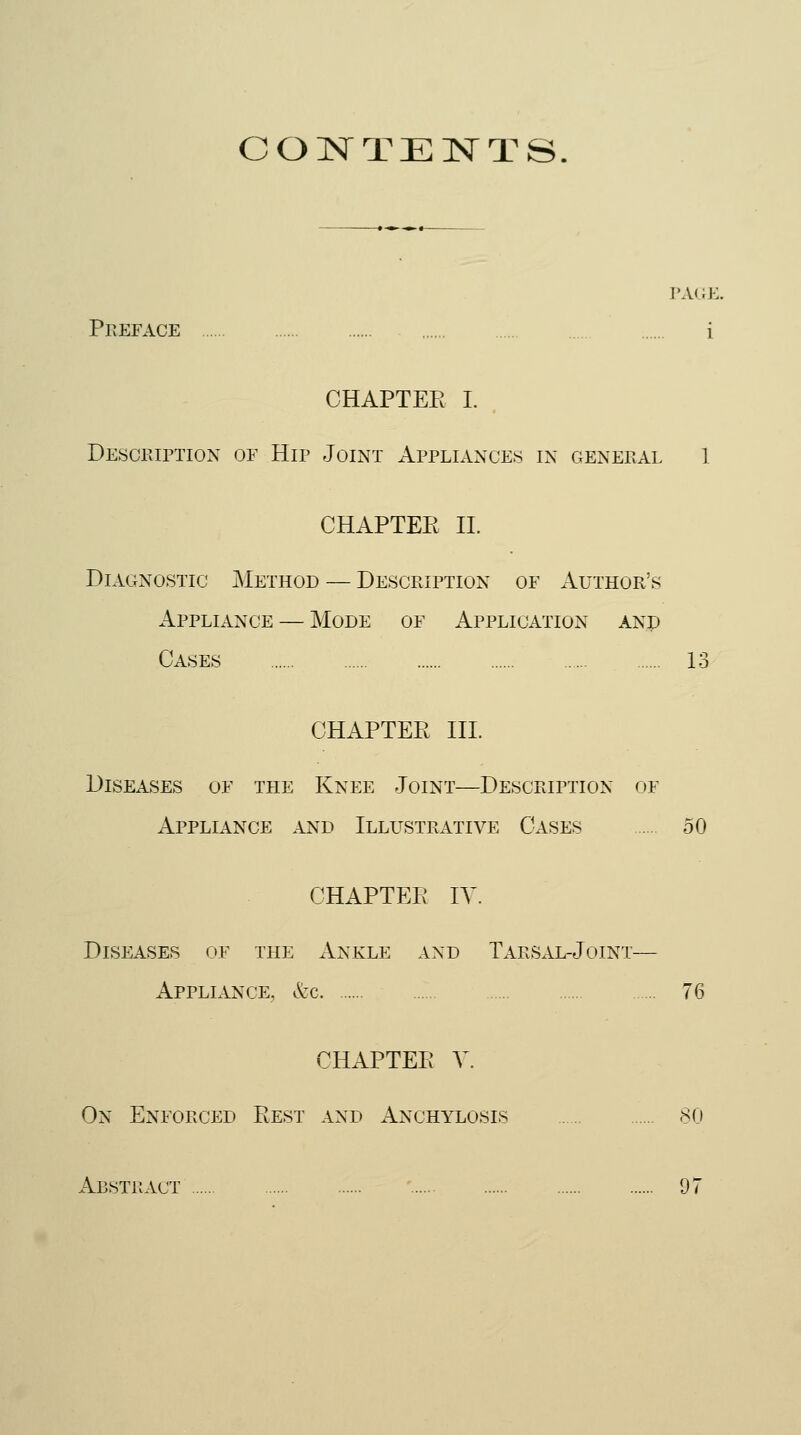 CONTENTS PAGE. Preface i CHAPTER I. Description of Hip Joint Appliances in general 1 CHAPTER II. Diagnostic Method — Description of Author's Appliance — Mode of Application and Cases 13 CHAPTER III. Diseases of the Knee Joint—Description of Appliance and Illustrative Cases 50 CHAPTER IV. Diseases of the Ankle and Tarsal-Joint— Appliance, &c 76 CHAPTER V. On Enforced Rest and Anchylosis 80 Abstract 07