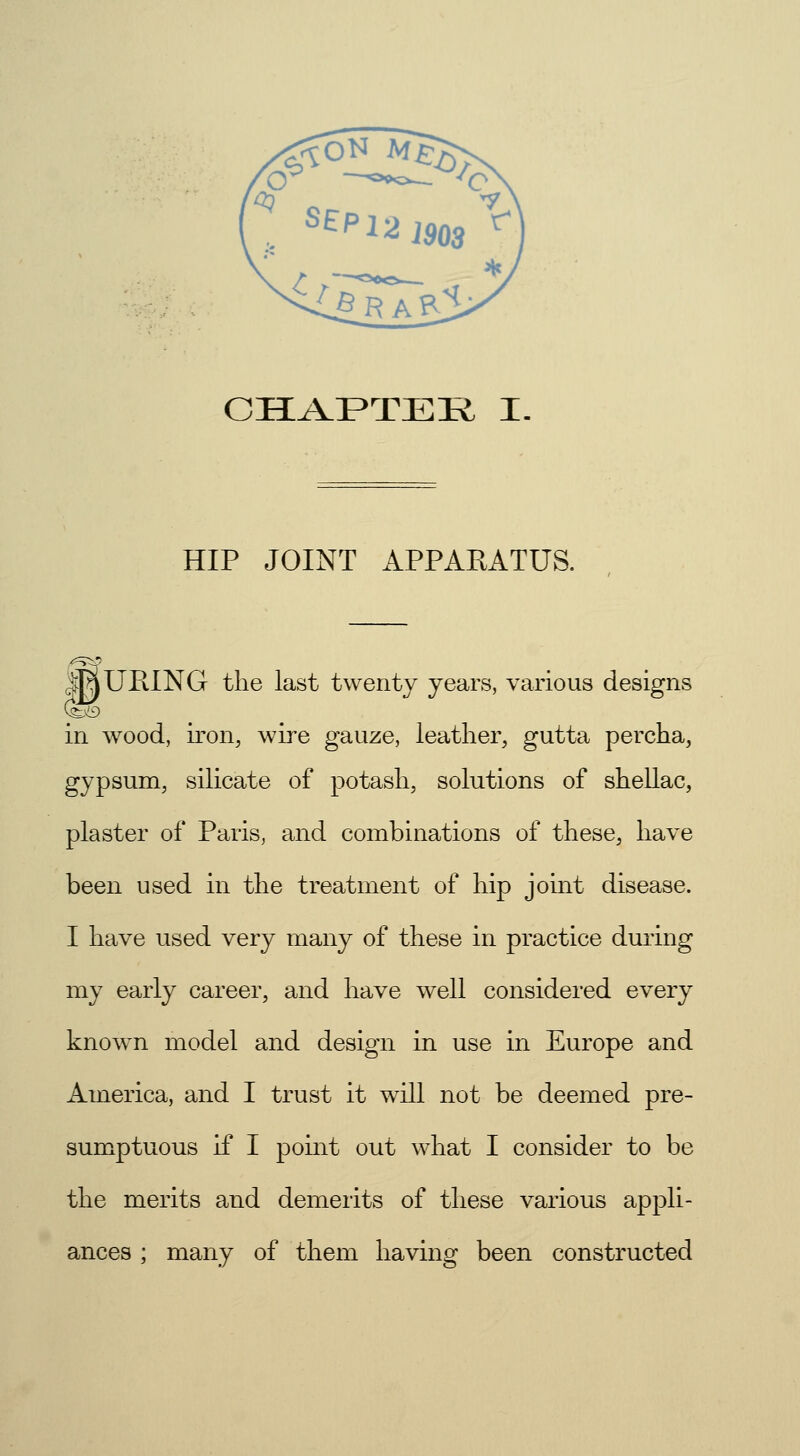 HIP JOINT APPARATUS. MURING the last twenty years, various designs in wood, iron, wire gauze, leather, gutta percha, gypsum, silicate of potash, solutions of shellac, plaster of Paris, and combinations of these, have been used in the treatment of hip joint disease. I have used very many of these in practice during my early career, and have well considered every known model and design in use in Europe and America, and I trust it will not be deemed pre- sumptuous if I point out what I consider to be the merits and demerits of these various appli- ances ; many of them having been constructed