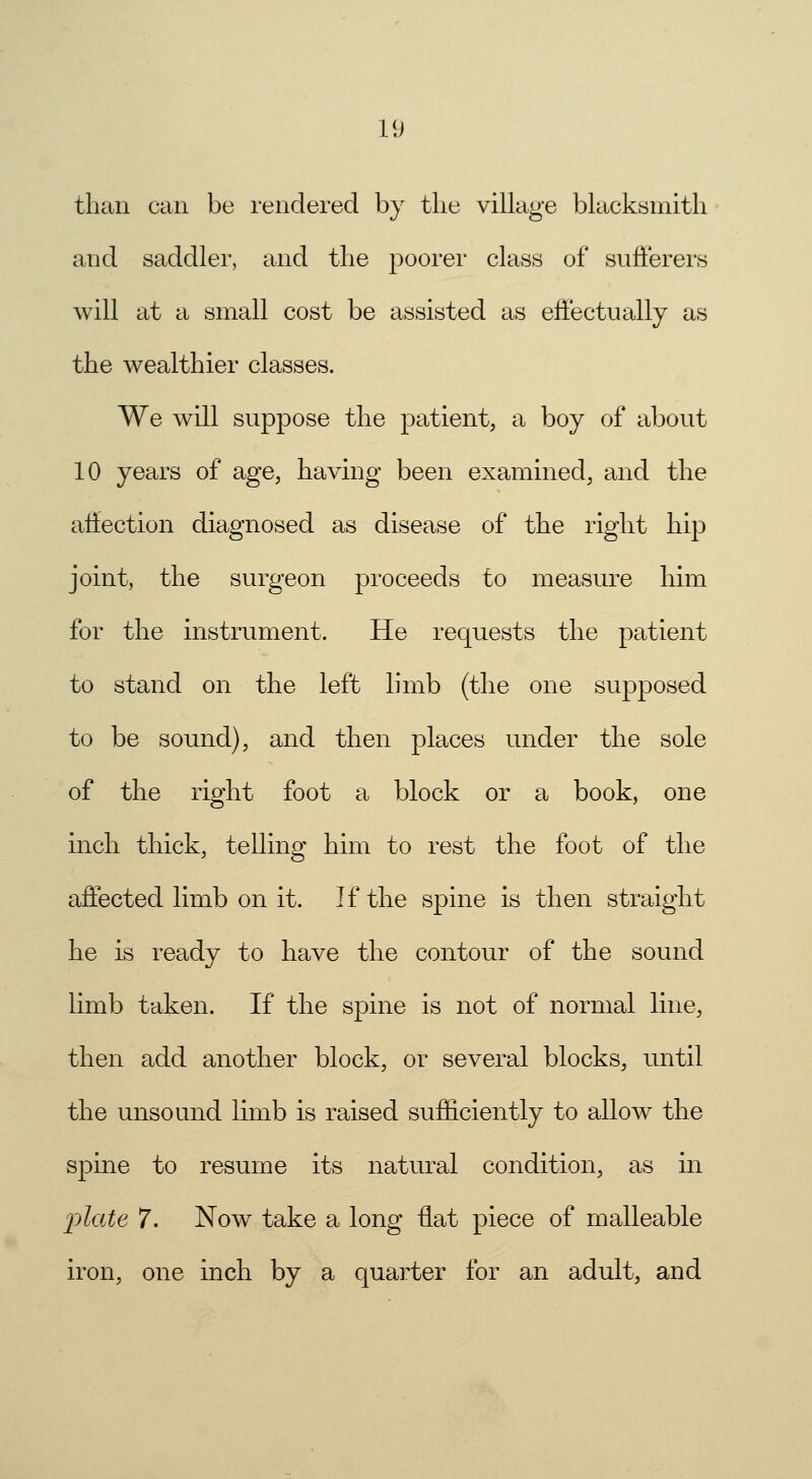 than can be rendered by tlie village blacksmith and saddler, and the poorer class of sufferers will at a small cost be assisted as effectually as the wealthier classes. We will suppose the patient, a boy of about 10 years of age, having been examined, and the affection diagnosed as disease of the right hip joint, the surgeon proceeds to measure him for the instrument. He requests the patient to stand on the left limb (the one supposed to be sound), and then places under the sole of the right foot a block or a book, one inch thick, telling him to rest the foot of the affected limb on it. If the spine is then straight he is ready to have the contour of the sound limb taken. If the spine is not of normal line, then add another block, or several blocks, until the unsound limb is raised sufficiently to allow the spine to resume its natural condition, as in j)late 7. Now take a long Hat piece of malleable iron, one inch by a quarter for an adult, and