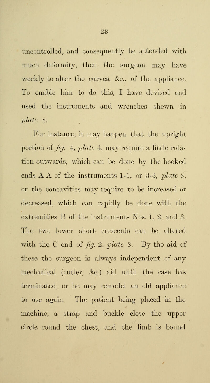 uncontrolled, and consequently be attended with much deformity, then the surgeon may have weekly to alter the curves, &c, of the appliance. To enable him to do this, I have devised and used the instruments and wrenches shewn in plate 8. For instance, it may happen that the upright portion of jiy. 4, plate 4, may require a little rota- tion outwards, which can be done by the hooked ends A A of the instruments 1-1, or 3-3, pAate 8, or the concavities may require to be increased or decreased, which can rapidly be clone with the extremities B of the instruments Nos. 1, 2, and 3. The two lower short crescents can be altered with the C end of Jig. 2, plate 8. By the aid of these the surgeon is always independent of any mechanical (cutler, &c.) aid until the case has terminated, or he may remodel an old appliance to use again. The patient being placed in the machine, a strap and buckle close the upper circle round the chest, and the limb is bound
