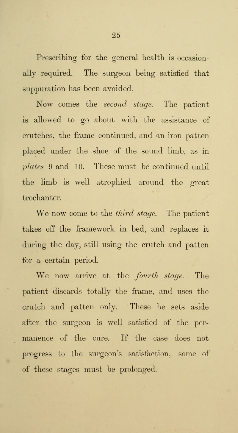 Prescribing for the general health is occasion- ally required. The surgeon being satisfied that suppuration has been avoided. Now comes the second stage. The patient is allowed to go about with the assistance of crutches, the frame continued, and an iron patten placed under the shoe of the sound limb, as in plates 9 and 10. These must be continued until the limb is well atrophied around the great trochanter. We now come to the third stage. The patient takes off the framework in bed, and replaces it during the day, still using the crutch and patten for a certain period. We now arrive at the fourth stage. The patient discards totally the frame, and uses the crutch and patten only. These he sets aside after the surgeon is well satisfied of the per- manence of the cure. If the case does not progress to the surgeon's satisfaction, some of of these stages must be prolonged.