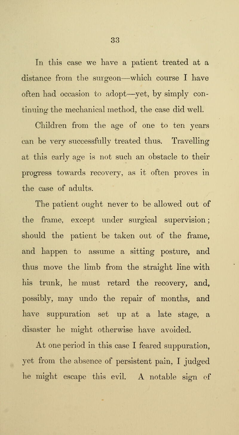 In this case we have a patient treated at a distance from the surgeon—which course I have often had occasion to adopt—yet, by simply con- tinuing the mechanical method, the case did well. Children from the age of one to ten years can be very successfully treated thus. Travelling at this early age is not such an obstacle to their progress towards recovery, as it often proves in the case of adults. The patient ought never to be allowed out of the frame, except under surgical supervision; should the patient be taken out of the frame, and happen to assume a sitting posture, and thus move the limb from the straight line with his trunk, he must retard the recovery, and, possibly, may undo the repair of months, and have suppuration set up at a late stage, a disaster he might otherwise have avoided. At one period in this case I feared suppuration, yet from the absence of persistent pain, I judged he might escape this evil. A notable sign of