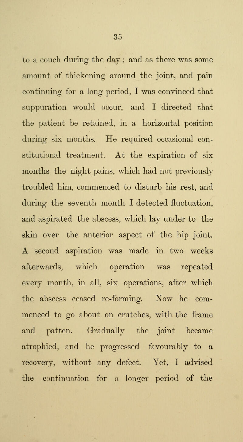 to a couch during the day; and as there was some amount of thickening around the joint, and pain continuing for a long period, I was convinced that suppuration would occur, and I directed that the patient be retained, in a horizontal position during six months. He required occasional con- stitutional treatment. At the expiration of six months the night pains, which had not previously troubled him, commenced to disturb his rest, and during the seventh month I detected fluctuation, and aspirated the abscess, which lay under to the skin over the anterior aspect of the hip joint. A second aspiration was made in two weeks afterwards, which operation was repeated every month, in all, six operations, after which the abscess ceased re-forming. Now he com- menced to go about on crutches, with the frame and patten. Gradually the joint became atrophied, and he progressed favourably to a recovery, without any defect. Yet, I advised the continuation for a longer period of the