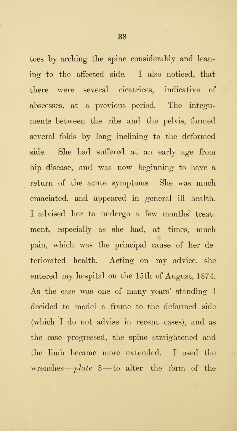 toes by arching the spine considerably and lean- ing to the affected side. I also noticed, that there were several cicatrices, indicative of abscesses, at a previous period. The integu- ments between the ribs and the pelvis, formed several folds by long inclining to the deformed side. She had suffered at an early age from hip disease, and was now beginning to have a return of the acute symptoms. She was much emaciated, and appeared in general ill health. I advised her to undergo a few months' treat- ment, especially as she had, at times, much pain, which was the principal cause of her de- teriorated health. Acting on my advice, she entered my hospital on the 15th of August, 1874. As the case was one of many years' standing I decided to model a frame to the deformed side (which I do not advise in recent cases), and as the case progressed, the spine straightened and the limb became more extended. I used the wrenches—plate 8—to alter the form of the