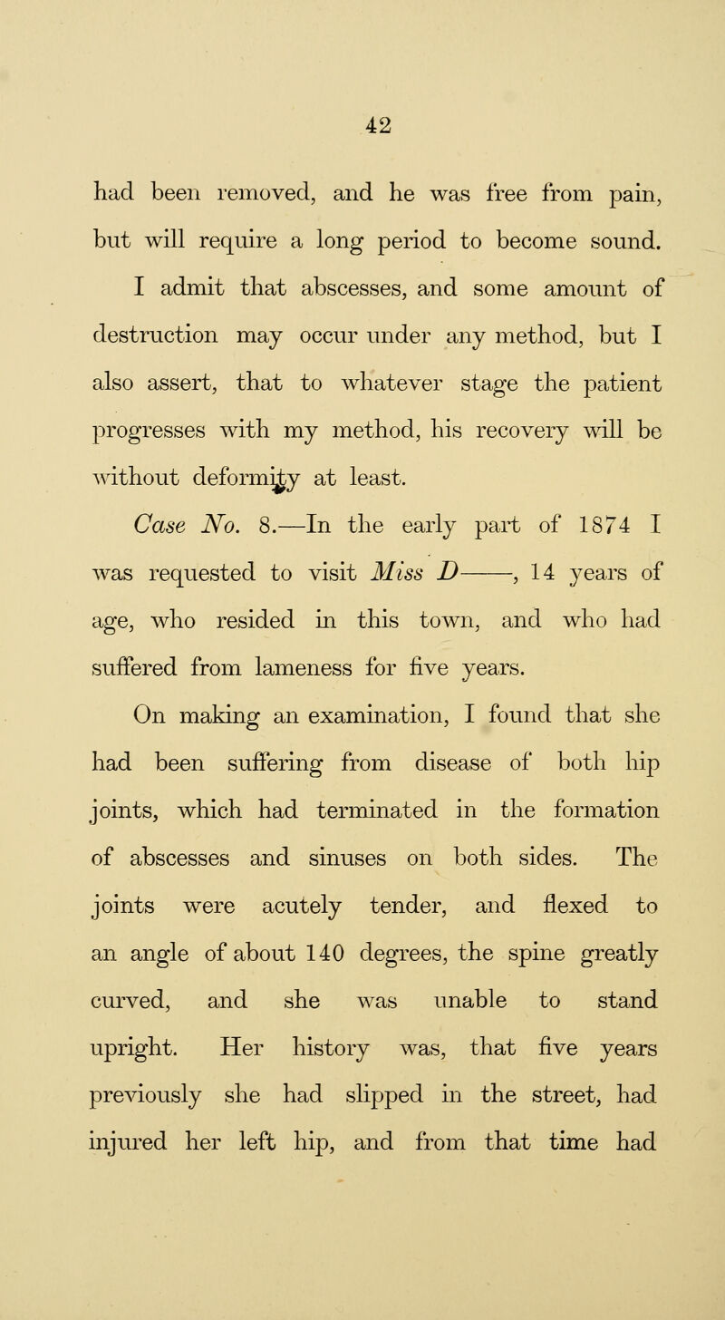 had been removed, and he was free from pain, but will require a long period to become sound. I admit that abscesses, and some amount of destruction may occur under any method, but I also assert, that to whatever stage the patient progresses with my method, his recovery will be without deformity at least. Case No. 8.—In the early part of 1874 I was requested to visit Miss D , 14 years of age, who resided in this town, and who had suffered from lameness for five years. On making an examination, I found that she had been suffering from disease of both hip joints, which had terminated in the formation of abscesses and sinuses on both sides. The joints were acutely tender, and flexed to an angle of about 140 degrees, the spine greatly curved, and she was unable to stand upright. Her history was, that five years previously she had slipped in the street, had injured her left hip, and from that time had